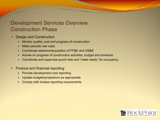 Development Services Overview
Construction Phase
 Design and Construction
     Monitor quality, cost and progress of construction
     Make periodic site visits
     Coordinate selection/acquisition of FF&E and OS&E
     Advise on progress of construction activities, budget and schedule
     Coordinate and supervise punch lists and “make ready” for occupancy

 Finance and financial reporting
     Provide development cost reporting
     Update budgets/projections as appropriate
     Comply with trustee reporting requirements
 