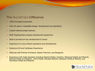The RockPoint Difference
 100% Principal involvement

 Over 34 years in hospitality design, development and operations

 Custom tailored project delivery

 Multi Flag/Operator property development experience

 Able to provide turn key development to owner

 Experience in Luxury Resort operations and development

 Extensive US and Caribbean Experience

 Alliances with Premier Architects, Master Planners, and Designers

 Experience with hotel operators including Gaylord Hotels, Harrah’s, Starwood Hotels and Resorts,
 Marriott Hotels and Resorts , Omni Hotels, Sandals Resorts, Radisson Hotels & Resorts, and
 Wyndham Hotels and Resorts.
 