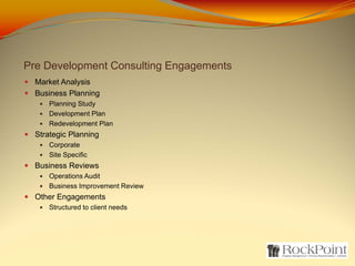 Pre Development Consulting Engagements
  Market Analysis
  Business Planning
     Planning Study
     Development Plan
     Redevelopment Plan
  Strategic Planning
     Corporate
     Site Specific
  Business Reviews
     Operations Audit
     Business Improvement Review
  Other Engagements
     Structured to client needs
 