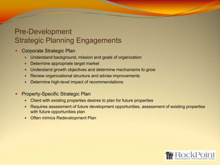 Pre-Development
Strategic Planning Engagements
 Corporate Strategic Plan
     Understand background, mission and goals of organization
     Determine appropriate target market
     Understand growth objectives and determine mechanisms to grow
     Review organizational structure and advise improvements
     Determine high-level impact of recommendations

 Property-Specific Strategic Plan
     Client with existing properties desires to plan for future properties
     Requires assessment of future development opportunities, assessment of existing properties
     with future opportunities plan
     Often mimics Redevelopment Plan
 