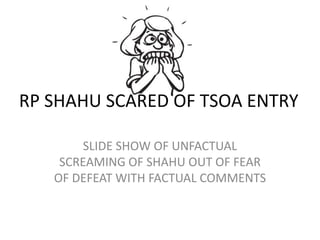 SLIDE SHOW OF UNFACTUAL
SCREAMING OF SHAHU OUT OF FEAR
OF DEFEAT WITH FACTUAL COMMENTS
RP SHAHU SCARED OF TSOA ENTRY
 