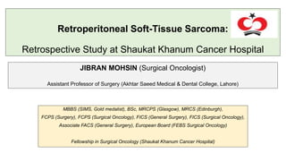 Retroperitoneal Soft-Tissue Sarcoma:
Retrospective Study at Shaukat Khanum Cancer Hospital
MBBS (SIMS, Gold medalist), BSc, MRCPS (Glasgow), MRCS (Edinburgh),
FCPS (Surgery), FCPS (Surgical Oncology), FICS (General Surgery), FICS (Surgical Oncology),
Associate FACS (General Surgery), European Board (FEBS Surgical Oncology)
Fellowship in Surgical Oncology (Shaukat Khanum Cancer Hospital)
JIBRAN MOHSIN (Surgical Oncologist)
Assistant Professor of Surgery (Akhtar Saeed Medical & Dental College, Lahore)
 