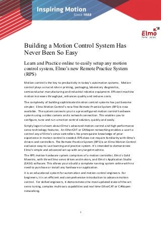 1
Building a Motion Control System Has
Never Been So Easy
Learn and Practice online to easily setup any motion
control system, Elmo’s new Remote Practice System
(RPS)
Motion control is the key to productivity in today’s automation systems. Motion
control plays a crucial role in printing, packaging, laboratory diagnostics,
semiconductor manufacturing and industrial robotics equipment. Efficient machine
motion increases throughput, enhances quality and reduces costs.
The complexity of building sophisticated motion control systems has just become
simpler. Elmo Motion Control’s new free Remote Practice System (RPS) is now
available. The system connects you to a preconfigured motion control hardware
system using a video camera and a network connection. This enables you to
configure, tune and run a motion control solution, quickly and easily.
Simply logon to learn about Elmo’s advanced motion control and high performance
servo technology features. An EtherCAT or CANopen networking enables a user to
control any of Elmo’s servo controllers. No prerequisite knowledge of prior
experience in motion control is needed. RPS does not require familiarity with Elmo’s
drivers and controllers. The Remote Practice System (RPS) is an Elmo Motion Control
exclusive easy-to-use learning and practice system. It’s intended to demonstrate
Elmo’s simple and advanced set-up with any target machine.
The RPS motion hardware system comprises of a motion controller, Elmo’s Gold
Maestro, with three Elmo servo drives and motors, and Elmo’s Application Studio
(EASII) software. This allows you to build a complete running system online with no
need to purchase or install any hardware or application.
It is an educational system for automation and motion control engineers. For
beginners, it is an efficient and comprehensive introduction to advance motion
control. For skilled engineers, it demonstrates the most updated state-of-the-art
servo tuning, complex multi-axis capabilities and real time EtherCAT or CANopen
networking.
 