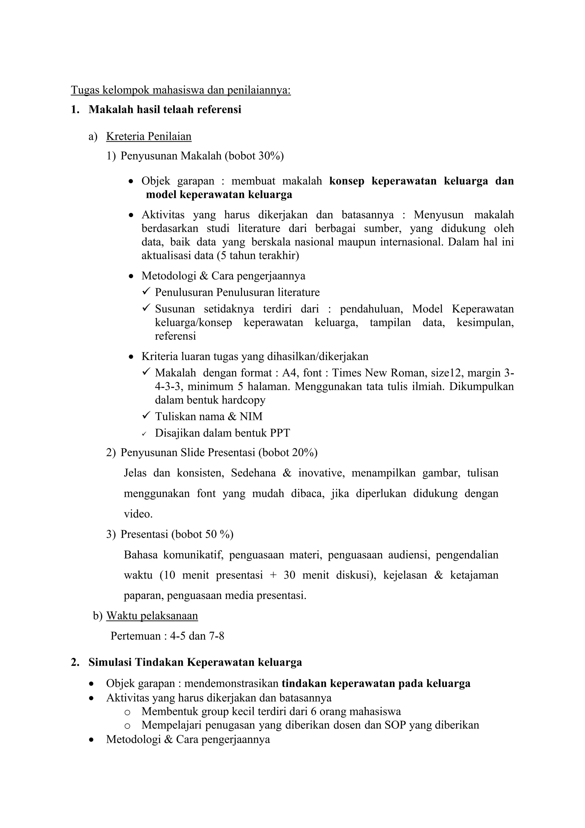Tugas kelompok mahasiswa dan penilaiannya:
1. Makalah hasil telaah referensi
a) Kreteria Penilaian
1) Penyusunan Makalah (bobot 30%)
• Objek garapan : membuat makalah konsep keperawatan keluarga dan
model keperawatan keluarga
• Aktivitas yang harus dikerjakan dan batasannya : Menyusun makalah
berdasarkan studi literature dari berbagai sumber, yang didukung oleh
data, baik data yang berskala nasional maupun internasional. Dalam hal ini
aktualisasi data (5 tahun terakhir)
• Metodologi & Cara pengerjaannya
✓ Penulusuran Penulusuran literature
✓ Susunan setidaknya terdiri dari : pendahuluan, Model Keperawatan
keluarga/konsep keperawatan keluarga, tampilan data, kesimpulan,
referensi
• Kriteria luaran tugas yang dihasilkan/dikerjakan
✓ Makalah dengan format : A4, font : Times New Roman, size12, margin 3-
4-3-3, minimum 5 halaman. Menggunakan tata tulis ilmiah. Dikumpulkan
dalam bentuk hardcopy
✓ Tuliskan nama & NIM
✓ Disajikan dalam bentuk PPT
2) Penyusunan Slide Presentasi (bobot 20%)
Jelas dan konsisten, Sedehana & inovative, menampilkan gambar, tulisan
menggunakan font yang mudah dibaca, jika diperlukan didukung dengan
video.
3) Presentasi (bobot 50 %)
Bahasa komunikatif, penguasaan materi, penguasaan audiensi, pengendalian
waktu (10 menit presentasi + 30 menit diskusi), kejelasan & ketajaman
paparan, penguasaan media presentasi.
b) Waktu pelaksanaan
Pertemuan : 4-5 dan 7-8
2. Simulasi Tindakan Keperawatan keluarga
• Objek garapan : mendemonstrasikan tindakan keperawatan pada keluarga
• Aktivitas yang harus dikerjakan dan batasannya
o Membentuk group kecil terdiri dari 6 orang mahasiswa
o Mempelajari penugasan yang diberikan dosen dan SOP yang diberikan
• Metodologi & Cara pengerjaannya
 