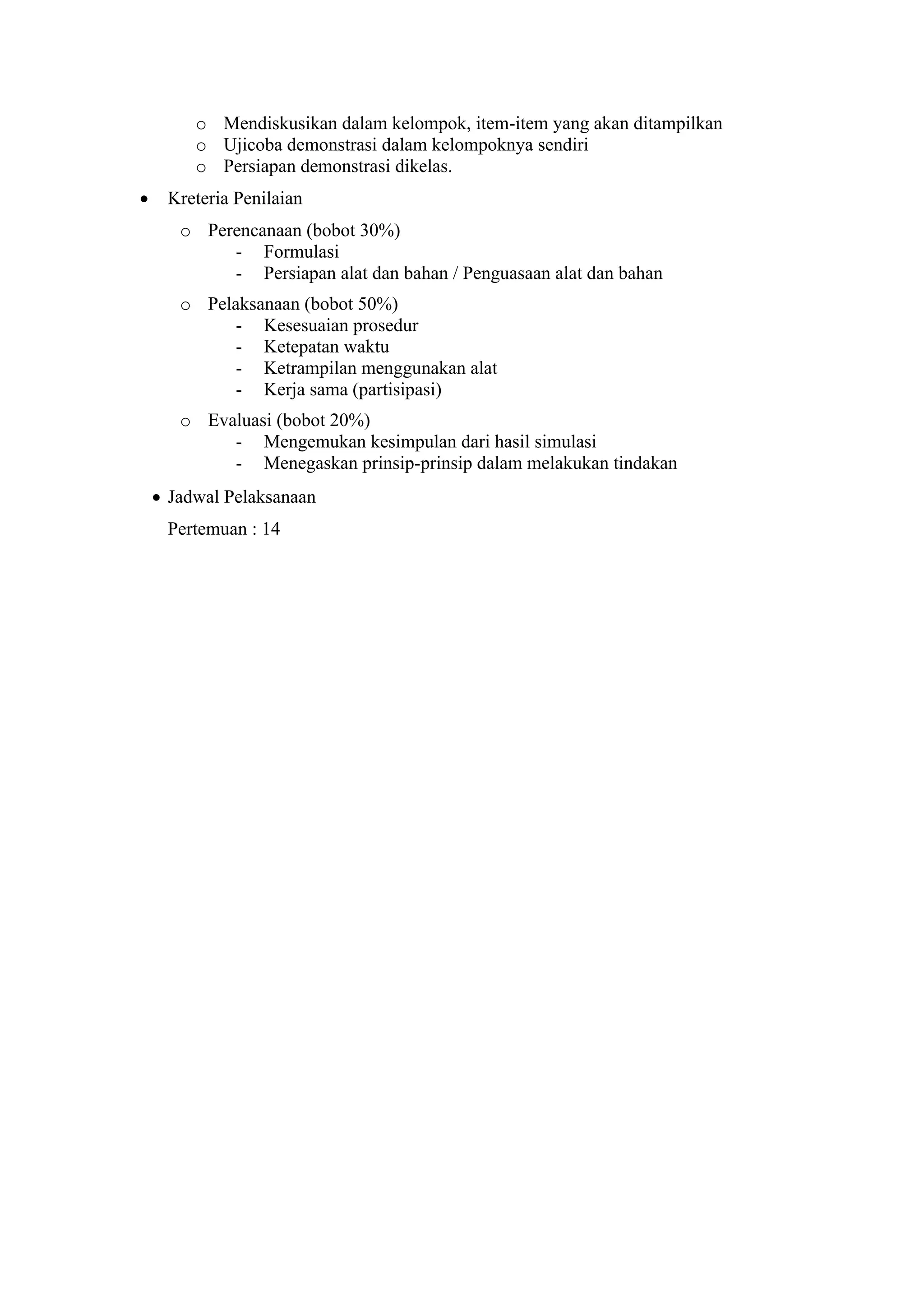 o Mendiskusikan dalam kelompok, item-item yang akan ditampilkan
o Ujicoba demonstrasi dalam kelompoknya sendiri
o Persiapan demonstrasi dikelas.
• Kreteria Penilaian
o Perencanaan (bobot 30%)
- Formulasi
- Persiapan alat dan bahan / Penguasaan alat dan bahan
o Pelaksanaan (bobot 50%)
- Kesesuaian prosedur
- Ketepatan waktu
- Ketrampilan menggunakan alat
- Kerja sama (partisipasi)
o Evaluasi (bobot 20%)
- Mengemukan kesimpulan dari hasil simulasi
- Menegaskan prinsip-prinsip dalam melakukan tindakan
• Jadwal Pelaksanaan
Pertemuan : 14
 