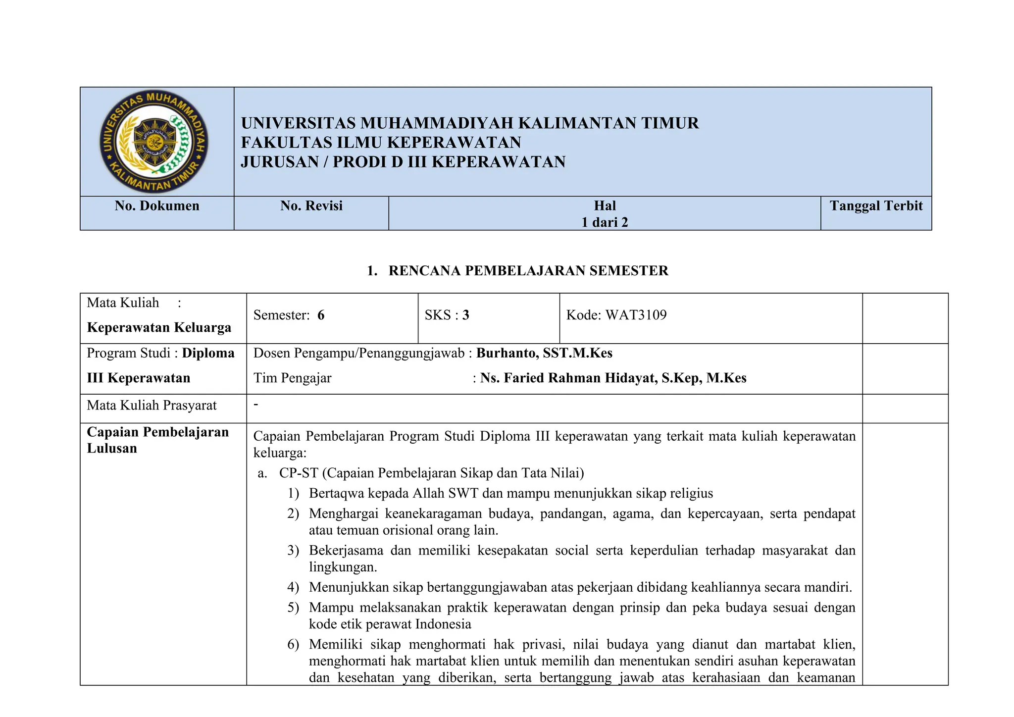 LOGOPT
UNIVERSITAS MUHAMMADIYAH KALIMANTAN TIMUR
FAKULTAS ILMU KEPERAWATAN
JURUSAN / PRODI D III KEPERAWATAN
No. Dokumen No. Revisi Hal
1 dari 2
Tanggal Terbit
1. RENCANA PEMBELAJARAN SEMESTER
Mata Kuliah :
Keperawatan Keluarga
Semester: 6 SKS : 3 Kode: WAT3109
Program Studi : Diploma
III Keperawatan
Dosen Pengampu/Penanggungjawab : Burhanto, SST.M.Kes
Tim Pengajar : Ns. Faried Rahman Hidayat, S.Kep, M.Kes
Mata Kuliah Prasyarat -
Capaian Pembelajaran
Lulusan
Capaian Pembelajaran Program Studi Diploma III keperawatan yang terkait mata kuliah keperawatan
keluarga:
a. CP-ST (Capaian Pembelajaran Sikap dan Tata Nilai)
1) Bertaqwa kepada Allah SWT dan mampu menunjukkan sikap religius
2) Menghargai keanekaragaman budaya, pandangan, agama, dan kepercayaan, serta pendapat
atau temuan orisional orang lain.
3) Bekerjasama dan memiliki kesepakatan social serta keperdulian terhadap masyarakat dan
lingkungan.
4) Menunjukkan sikap bertanggungjawaban atas pekerjaan dibidang keahliannya secara mandiri.
5) Mampu melaksanakan praktik keperawatan dengan prinsip dan peka budaya sesuai dengan
kode etik perawat Indonesia
6) Memiliki sikap menghormati hak privasi, nilai budaya yang dianut dan martabat klien,
menghormati hak martabat klien untuk memilih dan menentukan sendiri asuhan keperawatan
dan kesehatan yang diberikan, serta bertanggung jawab atas kerahasiaan dan keamanan
 