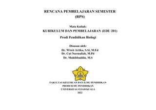 RENCANA PEMBELAJARAN SEMESTER
(RPS)
Mata Kuliah:
KURIKULUM DAN PEMBELAJARAN (EDU 201)
Prodi Pendidikan Biologi
Disusun oleh:
Dr. Wiwit Artika, S.Si, M.Ed
Dr. Cut Nurmaliah, M.Pd
Dr. Muhibbuddin, M.S
FAKULTAS KEGURUAN DAN ILMU PENDIDIKAN
PRODI ILMU PENDIDIKAN
UNIVERSITAS SYIAH KUALA
2022
 