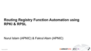 2016#apricot2016
Routing Registry Function Automation using
RPKI & RPSL
Nurul Islam (APNIC) & Fakrul Alam (APNIC)
 