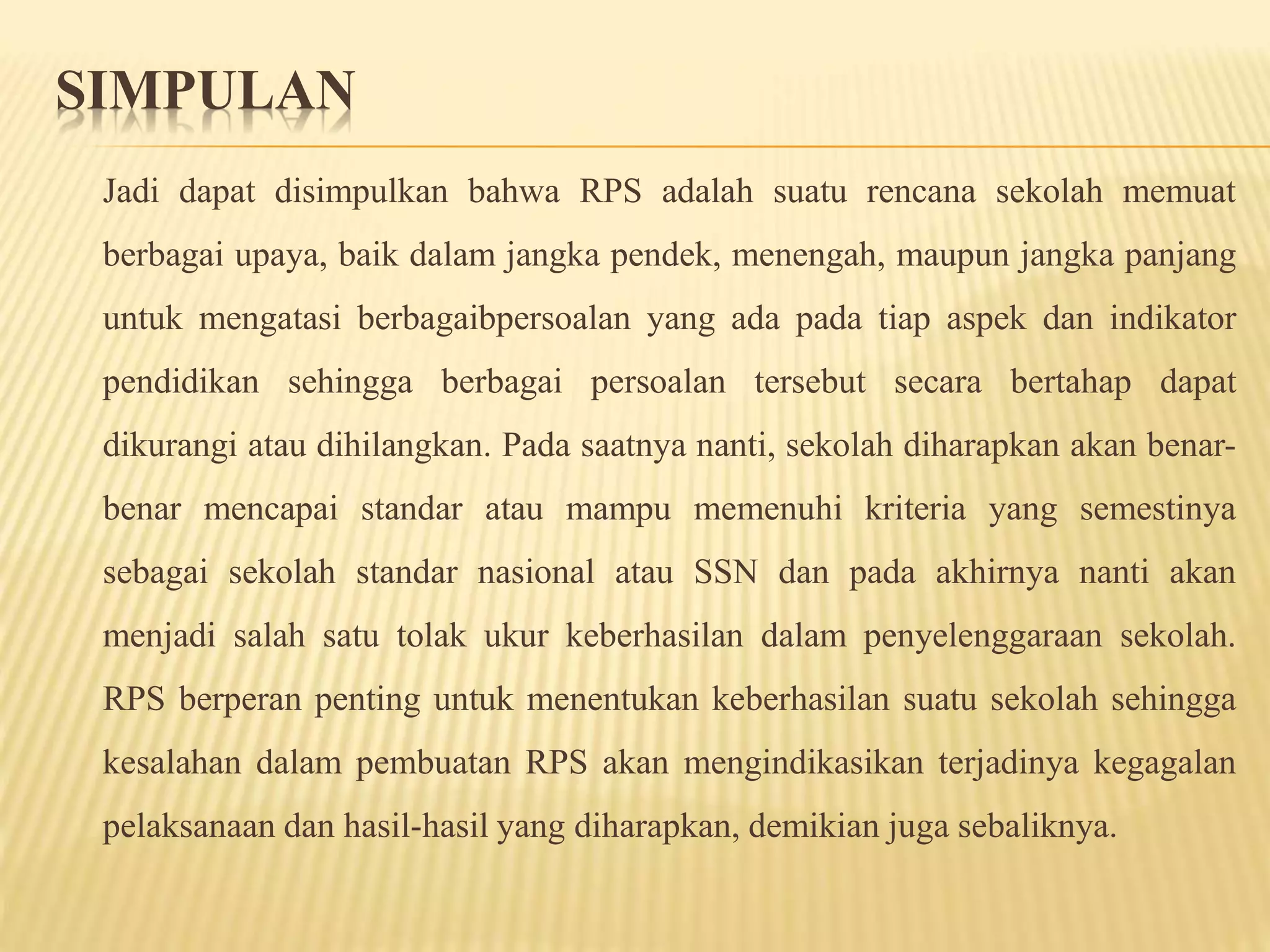 SIMPULAN
Jadi dapat disimpulkan bahwa RPS adalah suatu rencana sekolah memuat
berbagai upaya, baik dalam jangka pendek, menengah, maupun jangka panjang
untuk mengatasi berbagaibpersoalan yang ada pada tiap aspek dan indikator
pendidikan sehingga berbagai persoalan tersebut secara bertahap dapat
dikurangi atau dihilangkan. Pada saatnya nanti, sekolah diharapkan akan benar-
benar mencapai standar atau mampu memenuhi kriteria yang semestinya
sebagai sekolah standar nasional atau SSN dan pada akhirnya nanti akan
menjadi salah satu tolak ukur keberhasilan dalam penyelenggaraan sekolah.
RPS berperan penting untuk menentukan keberhasilan suatu sekolah sehingga
kesalahan dalam pembuatan RPS akan mengindikasikan terjadinya kegagalan
pelaksanaan dan hasil-hasil yang diharapkan, demikian juga sebaliknya.
 