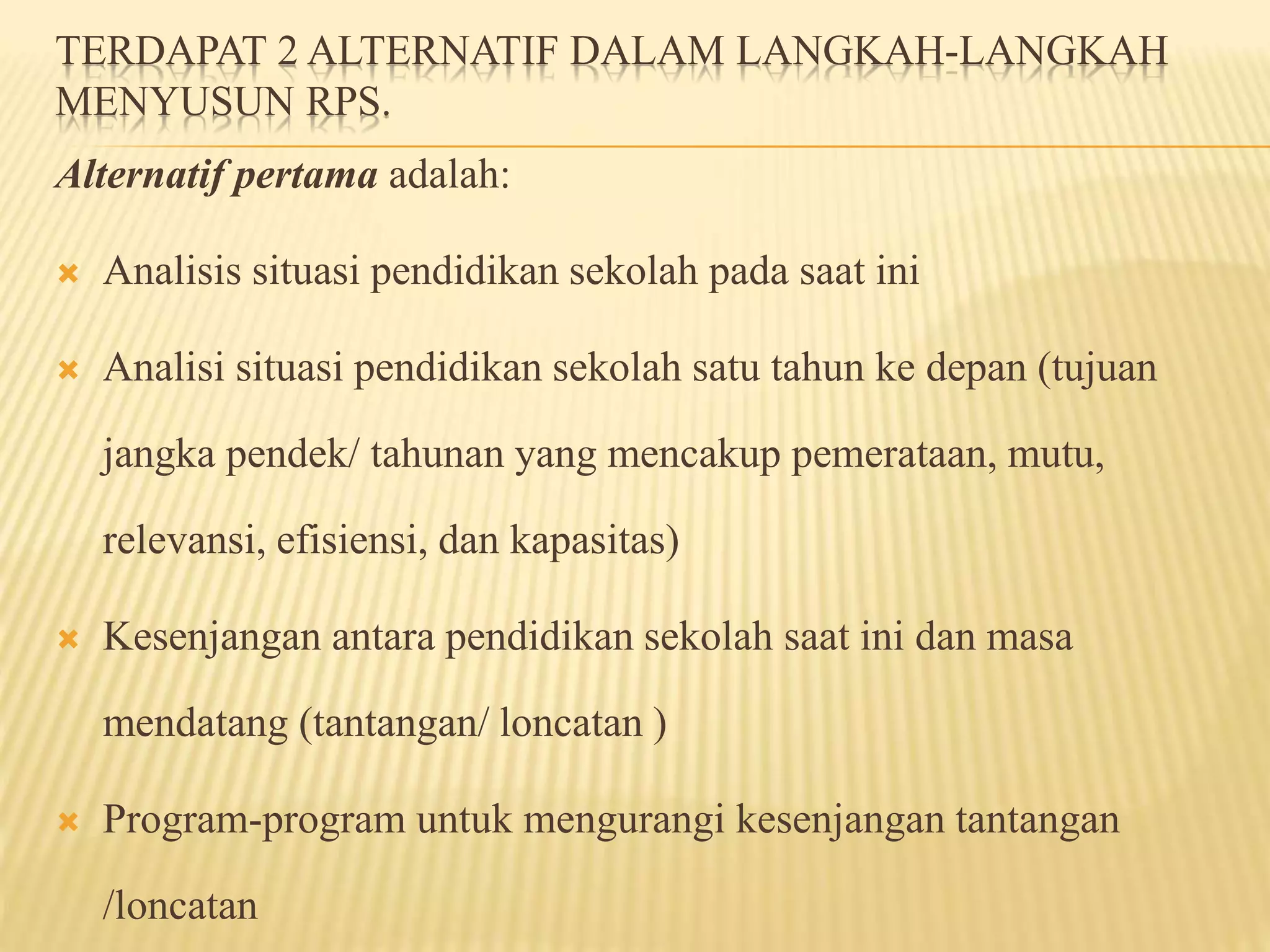 TERDAPAT 2 ALTERNATIF DALAM LANGKAH-LANGKAH
MENYUSUN RPS.
Alternatif pertama adalah:
 Analisis situasi pendidikan sekolah pada saat ini
 Analisi situasi pendidikan sekolah satu tahun ke depan (tujuan
jangka pendek/ tahunan yang mencakup pemerataan, mutu,
relevansi, efisiensi, dan kapasitas)
 Kesenjangan antara pendidikan sekolah saat ini dan masa
mendatang (tantangan/ loncatan )
 Program-program untuk mengurangi kesenjangan tantangan
/loncatan
 