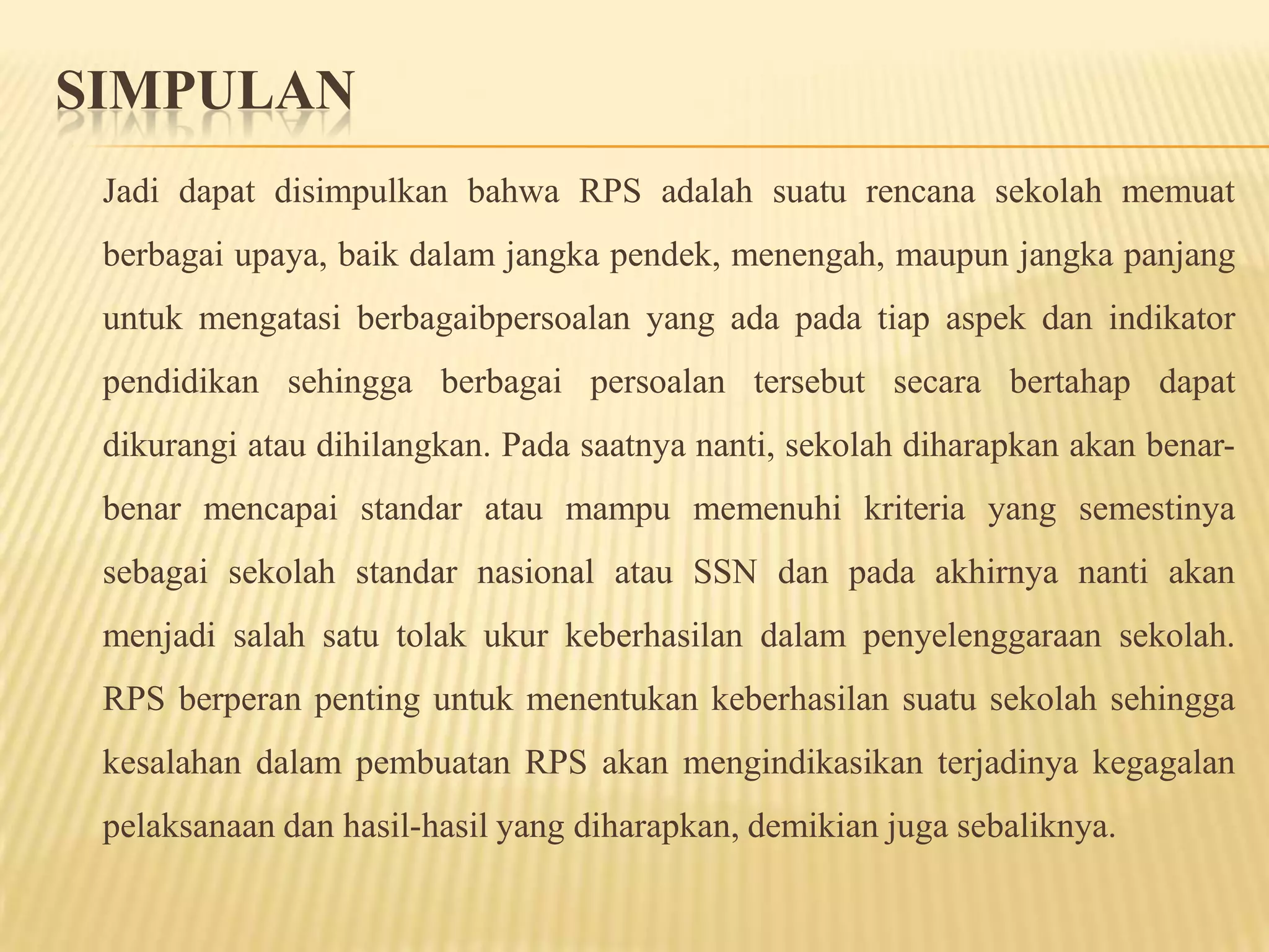 SIMPULAN
Jadi dapat disimpulkan bahwa RPS adalah suatu rencana sekolah memuat
berbagai upaya, baik dalam jangka pendek, menengah, maupun jangka panjang
untuk mengatasi berbagaibpersoalan yang ada pada tiap aspek dan indikator
pendidikan sehingga berbagai persoalan tersebut secara bertahap dapat
dikurangi atau dihilangkan. Pada saatnya nanti, sekolah diharapkan akan benar-
benar mencapai standar atau mampu memenuhi kriteria yang semestinya
sebagai sekolah standar nasional atau SSN dan pada akhirnya nanti akan
menjadi salah satu tolak ukur keberhasilan dalam penyelenggaraan sekolah.
RPS berperan penting untuk menentukan keberhasilan suatu sekolah sehingga
kesalahan dalam pembuatan RPS akan mengindikasikan terjadinya kegagalan
pelaksanaan dan hasil-hasil yang diharapkan, demikian juga sebaliknya.
 