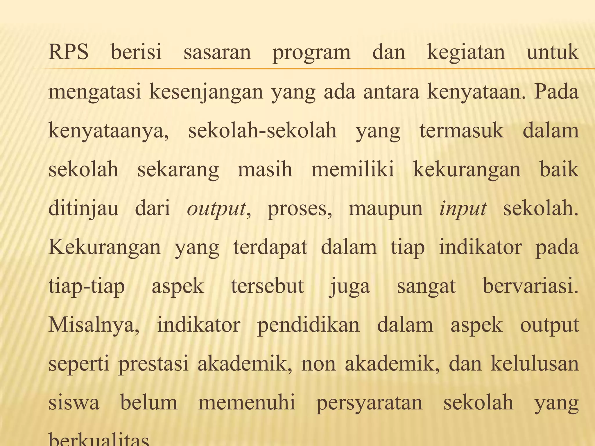 RPS berisi sasaran program dan kegiatan untuk
mengatasi kesenjangan yang ada antara kenyataan. Pada
kenyataanya, sekolah-sekolah yang termasuk dalam
sekolah sekarang masih memiliki kekurangan baik
ditinjau dari output, proses, maupun input sekolah.
Kekurangan yang terdapat dalam tiap indikator pada
tiap-tiap aspek tersebut juga sangat bervariasi.
Misalnya, indikator pendidikan dalam aspek output
seperti prestasi akademik, non akademik, dan kelulusan
siswa belum memenuhi persyaratan sekolah yang
 
