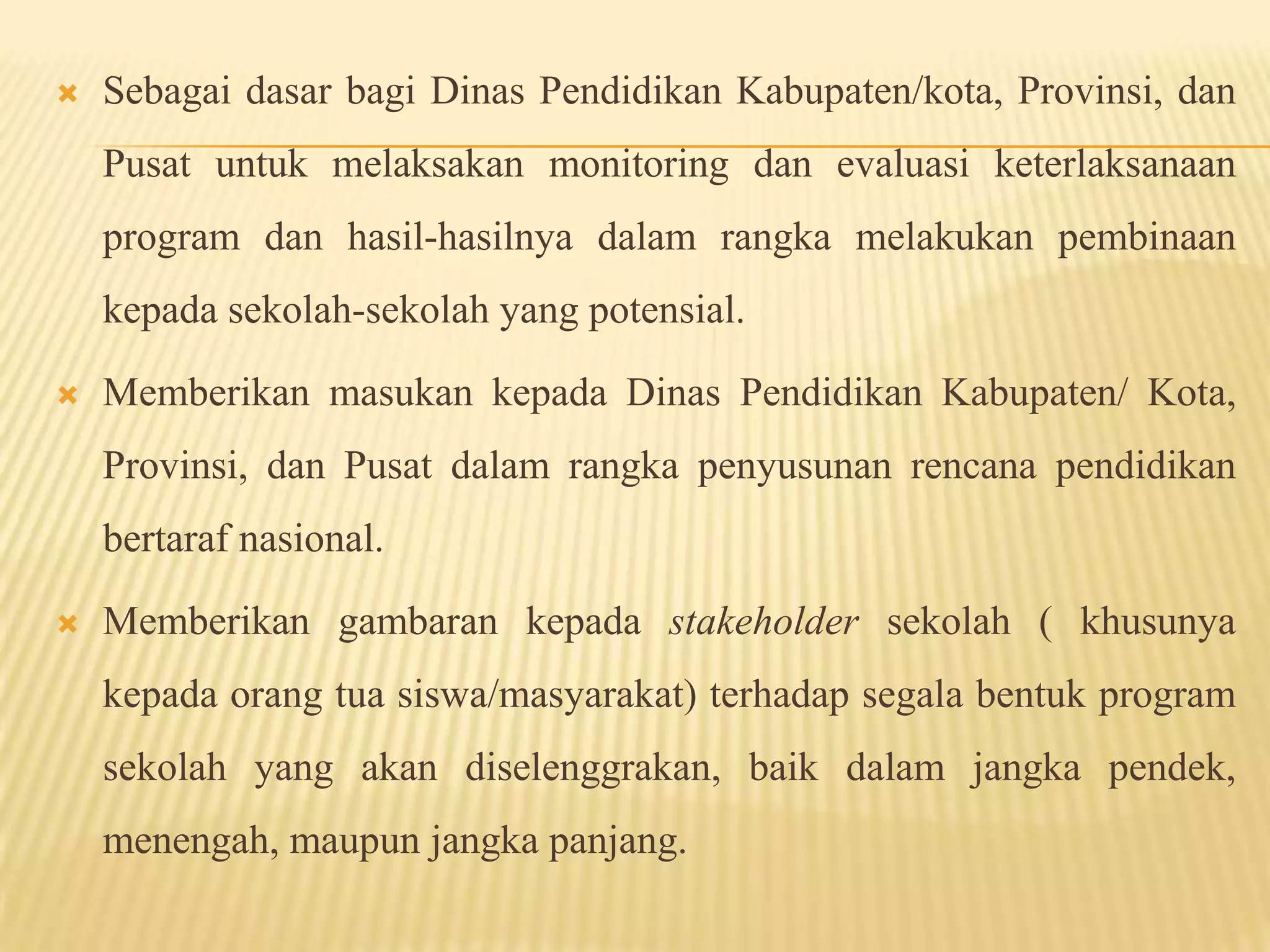 Sebagai dasar bagi Dinas Pendidikan Kabupaten/kota, Provinsi, dan
Pusat untuk melaksakan monitoring dan evaluasi keterlaksanaan
program dan hasil-hasilnya dalam rangka melakukan pembinaan
kepada sekolah-sekolah yang potensial.
 Memberikan masukan kepada Dinas Pendidikan Kabupaten/ Kota,
Provinsi, dan Pusat dalam rangka penyusunan rencana pendidikan
bertaraf nasional.
 Memberikan gambaran kepada stakeholder sekolah ( khusunya
kepada orang tua siswa/masyarakat) terhadap segala bentuk program
sekolah yang akan diselenggrakan, baik dalam jangka pendek,
menengah, maupun jangka panjang.
 