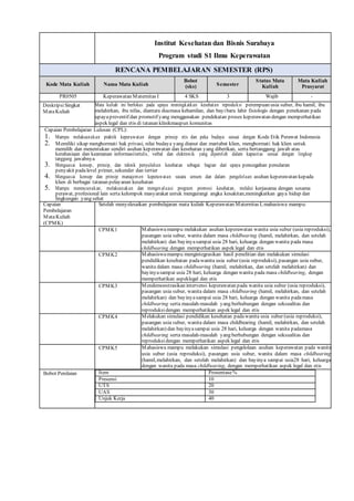 Institut Kesehatan dan Bisnis Surabaya
Program studi S1 Ilmu Keperawatan
RENCANA PEMBELAJARAN SEMESTER (RPS)
Kode Mata Kuliah Nama Mata Kuliah
Bobot
(sks) Semester
Status Mata
Kuliah
Mata Kuliah
Prasyarat
PR0505 Keperawatan Maternitas I 4 SKS 3 Wajib -
DeskripsiSingkat
MataKuliah
Mata kuliah ini berfokus pada upaya meningkatkan kesehatan reproduksi perempuan usia subur, ibu hamil, ibu
melahirkan, ibu nifas, diantara duamasa kehamilan, dan bayibaru lahir fisiologis dengan penekanan pada
upayapreventif dan promotif yang menggunakan pendekatan proses keperawatan dengan memperhatikan
aspek legal dan etis di tatanan klinikmaupun komunitas
Capaian Pembelajaran Lulusan (CPL):
1. Mampu melaksanakan praktik keperawatan dengan prinsip etis dan peka budaya sesuai dengan Kode Etik Perawat Indonesia
2. Memiliki sikap menghormati hak privasi, nilai budaya yang dianut dan martabat klien, menghormati hak klien untuk
memilih dan menentukan sendiri asuhan keperawatan dan kesehatan yang diberikan, serta bertanggung jawab atas
kerahasiaan dan keamanan informasitertulis, verbal dan elektronik yang diperoleh dalam kapasitas sesuai dengan lingkup
tanggung jawabnya
3. Menguasai konsep, prinsip, dan teknik penyuluhan kesehatan sebagai bagian dari upaya pencegahan penularan
penyakit padalevel primer, sekunder dan tertier
4. Menguasai konsep dan prinsip manajemen keperawatan secara umum dan dalam pengelolaan asuhan keperawatan kepada
klien di berbagai tatanan pelayanan kesehatan
5. Mampu merencanakan, melaksanakan dan mengevaluasi program promosi kesehatan, melalui kerjasama dengan sesama
perawat, profesional lain serta kelompok masyarakat untuk mengurangi angka kesakitan,meningkatkan gaya hidup dan
lingkungan yang sehat
Capaian
Pembelajaran
MataKuliah
(CPMK)
Setelah menyelesaikan pembelajaran mata kuliah Keperawatan Maternitas I, mahasiswa mampu:
CPMK1 Mahasiswamampu melakukan asuhan keperawatan wanita usia subur (usia reproduksi),
pasangan usia subur, wanita dalam masa childbearing (hamil, melahirkan, dan setelah
melahirkan) dan bayinyasampai usia 28 hari, keluarga dengan wanita pada masa
childbearing dengan memperhatikan aspek legal dan etis
CPMK2 Mahasiswamampu mengintegrasikan hasil penelitian dan melakukan simulasi
pendidikan kesehatan padawanita usia subur (usia reproduksi), pasangan usia subur,
wanita dalam masa childbearing (hamil, melahirkan, dan setelah melahirkan) dan
bayinyasampai usia 28 hari, keluarga dengan wanita pada masa childbearing, dengan
memperhatikan aspeklegal dan etis
CPMK3 Mendemonstrasikan intervensi keperawatan pada wanita usia subur (usia reproduksi),
pasangan usia subur, wanita dalam masa childbearing (hamil, melahirkan, dan setelah
melahirkan) dan bayinyasampai usia 28 hari, keluarga dengan wanita padamasa
childbearing serta masalah-masalah yang berhubungan dengan seksualitas dan
reproduksidengan memperhatikan aspek legal dan etis
CPMK4 Melakukan simulasi pendidikan kesehatan padawanita usia subur (usia reproduksi),
pasangan usia subur, wanita dalam masa childbearing (hamil, melahirkan, dan setelah
melahirkan) dan bayinyasampai usia 28 hari, keluarga dengan wanita padamasa
childbearing serta masalah-masalah yang berhubungan dengan seksualitas dan
reproduksidengan memperhatikan aspek legal dan etis
CPMK5 Mahasiswa mampu melakukan simulasi pengelolaan asuhan keperawatan pada wanita
usia subur (usia reproduksi), pasangan usia subur, wanita dalam masa childbearing
(hamil,melahirkan, dan setelah melahirkan) dan bayinya sampai usia28 hari, keluarga
dengan wanita pada masa childbearing, dengan memperhatikan aspek legal dan etis
Bobot Penilaian Item Prosentase%
Presensi 10
UTS 20
UAS 30
Unjuk Kerja 40
 