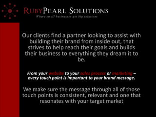 Our clients find a partner looking to assist with
building their brand from inside out, that
strives to help reach their goals and builds
their business to everything they dream it to
be.
From your website to your sales process or marketing –
every touch point is important to your brand message.
We make sure the message through all of those
touch points is consistent, relevant and one that
resonates with your target market
 