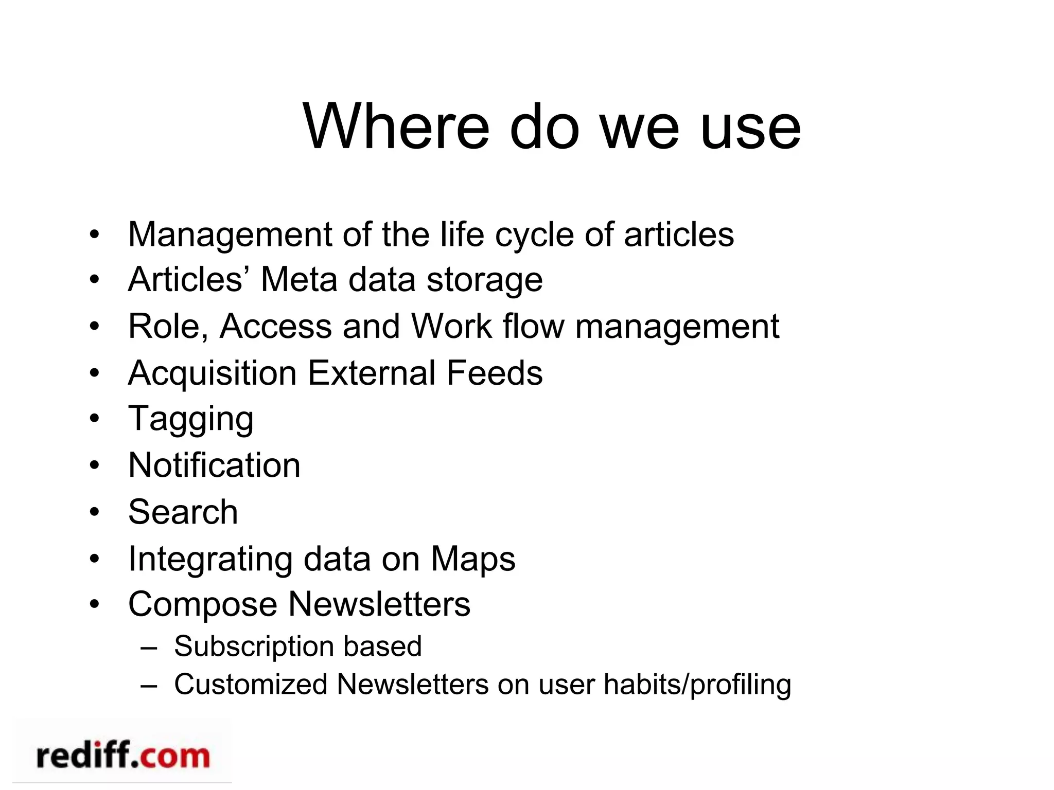 Where do we use
•  Management of the life cycle of articles
•  Articles’ Meta data storage
•  Role, Access and Work flow management
•  Acquisition External Feeds
•  Tagging
•  Notification
•  Search
•  Integrating data on Maps
•  Compose Newsletters
–  Subscription based
–  Customized Newsletters on user habits/profiling
 