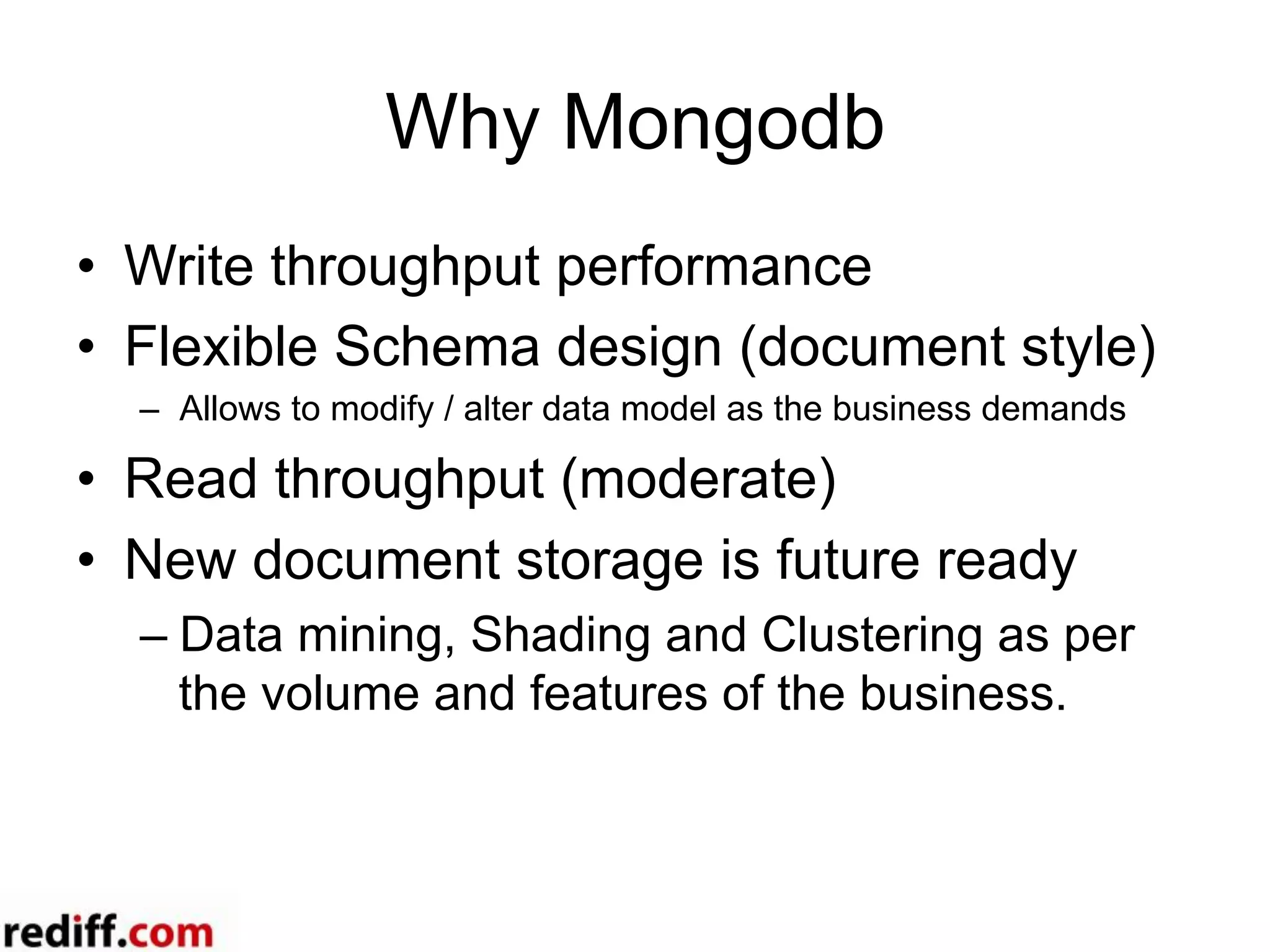 Why Mongodb
•  Write throughput performance
•  Flexible Schema design (document style)
–  Allows to modify / alter data model as the business demands
•  Read throughput (moderate)
•  New document storage is future ready
– Data mining, Shading and Clustering as per
the volume and features of the business.
 