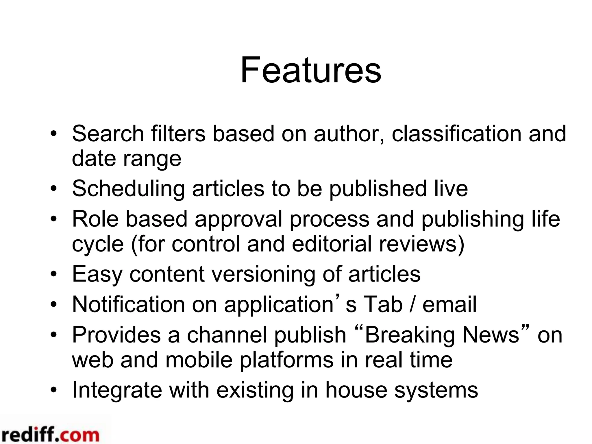 Features
•  Search filters based on author, classification and
date range
•  Scheduling articles to be published live
•  Role based approval process and publishing life
cycle (for control and editorial reviews)
•  Easy content versioning of articles
•  Notification on application’s Tab / email
•  Provides a channel publish “Breaking News” on
web and mobile platforms in real time
•  Integrate with existing in house systems
 