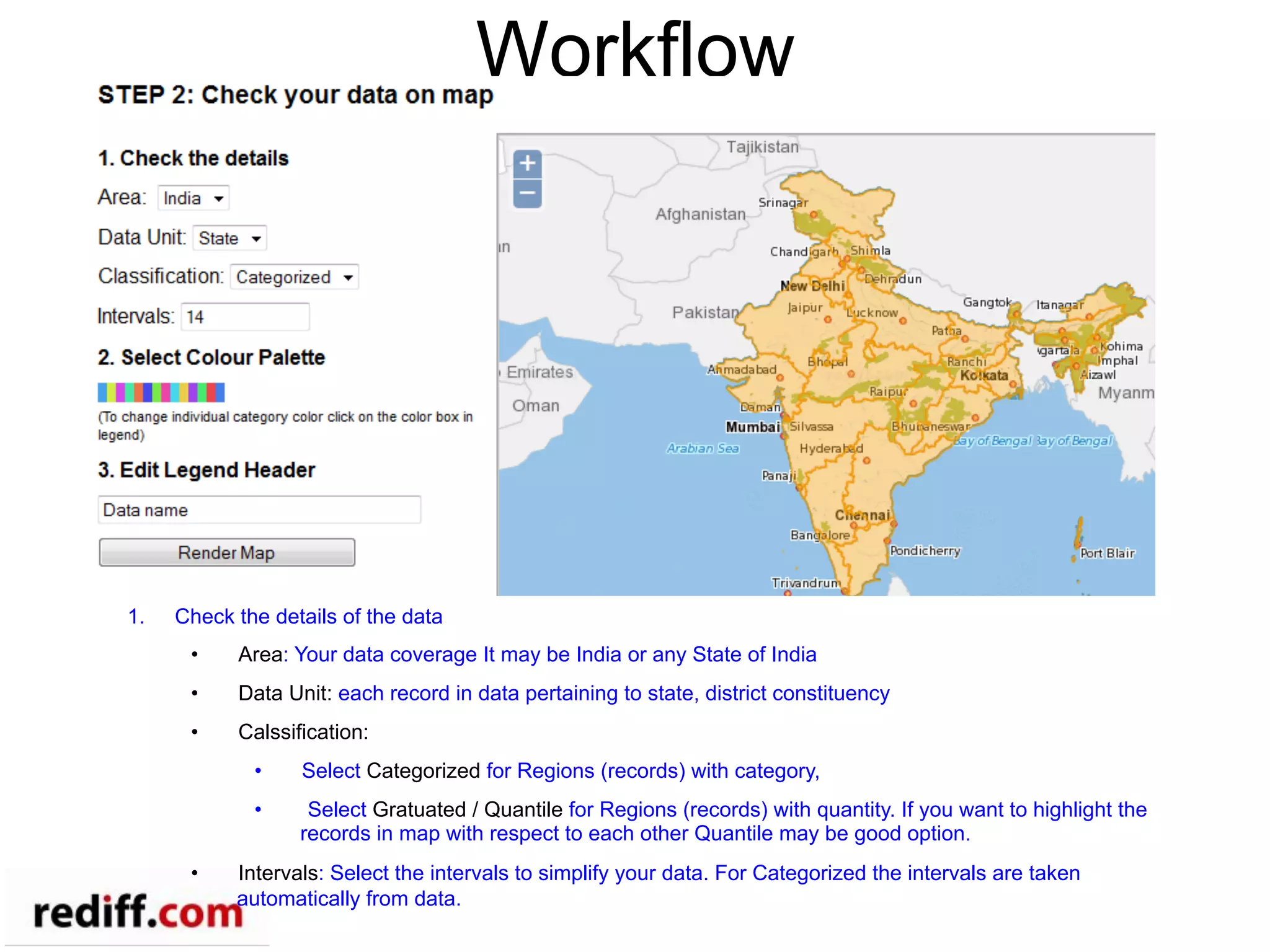 Workflow
1.  Check the details of the data
•  Area: Your data coverage It may be India or any State of India
•  Data Unit: each record in data pertaining to state, district constituency
•  Calssification:
•  Select Categorized for Regions (records) with category,
•  Select Gratuated / Quantile for Regions (records) with quantity. If you want to highlight the
records in map with respect to each other Quantile may be good option.
•  Intervals: Select the intervals to simplify your data. For Categorized the intervals are taken
automatically from data.
 