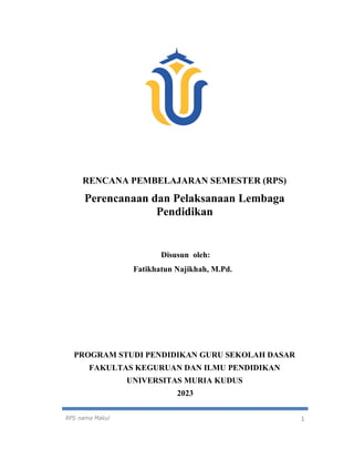 RPS nama Makul 1
RENCANA PEMBELAJARAN SEMESTER (RPS)
Perencanaan dan Pelaksanaan Lembaga
Pendidikan
Disusun oleh:
Fatikhatun Najikhah, M.Pd.
PROGRAM STUDI PENDIDIKAN GURU SEKOLAH DASAR
FAKULTAS KEGURUAN DAN ILMU PENDIDIKAN
UNIVERSITAS MURIA KUDUS
2023
 