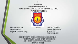 A 
seminar on 
Practical Training taken at 
RANA PRATAP SAGAR HYDROELECTRIC 
POWER STATION 
PRESENTED BY: 
Hemant Shrivastava 
4th year, EE 
PCE/2EE/11/039 
DEPARTMENT OF ELECTRICAL ENGINEERING 
POORNIMA COLLEGE OF ENGINEERING 
ISI-6 RIICO INSTITUTIONAL AREA, 
JAIPUR -302022 
SUBMITTED TO: 
Mr. Nitin Goel 
Dept. Of Electrical Engg. 
2014-15 
 