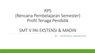 RPS
(Rencana Pembelajaran Semester)
Profil Tenaga Pendidik
SMT V PAI EKSTENSI & MADIN
BY : SYARIFATUL MARWIYAH
 