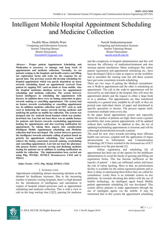 ISSN: 2312-7694
Swabik et al. / International Journal of Computer and Communication System Engineering (IJCCSE)
47 | P a g e
© 2014, IJCCSE All Rights Reserved Vol. 1 No.02 August 2014 www.ijccse.com
Intelligent Mobile Hospital Appointment Scheduling
and Medicine Collection
Swabik Musa Abdulla Wani Suresh Sankaranarayanan
Computing and Information Systems Computing and Information Systems
Institut Teknologi Brunei Institut Teknologi Brunei
Brunei Darussalam Brunei Darussalam
Alswabir012@gmail.com suresh.sn@itb.edu.bn
Abstract— Proper patient Appointment Scheduling and
Medication is necessary to manage and keep track of
appointments and medicine collection. Normally, we see
patients coming to the hospitals and health centers and filling
out registration forms and waits for the response for an
agreed date. The previous system did develop scheduling for
hospital appointment which was purely dependent on nurse
towards scheduling based on appointment received from
patient by tapping NFC card on kiosk or from mobile. Also
the hospital maintains database servers for appointment
scheduling and medicine collection. The system however
lacked intelligence in scheduling the appointment with
doctors. In addition there were no timing constraints in place
towards making or cancelling appointment. The system had
no feature towards rescheduling or cancelling appointment
too. In addition medicine collection used NFC card as cash
card in deducting the money towards buying medicine and
notifying the patient on mobile for collection. The system was
designed only for Android based handset which was another
drawback too. Last but not least there was no mobile feature
for patients and doctors towards rescheduling appointment,
looking for appointments and also receiving notification for
appointment. So taking these aspects into consideration
Intelligent Mobile Appointment scheduling and Medicine
collection had been developed. The system however possesses
the intelligence towards automatic calling of patient based on
priority for appointment scheduling. Also system would
enforce the timing constraints towards making, rescheduling
and cancelling appointment. Last but not least the pharmacy
side possess feature towards serving and declining medicine
issuing for patients too in addition to sending notification on
mobile for collection. The implementation been carried out
using Php, MYSQL, HTML5, Dreamweaver CSS4 and 6,
JQuery
Index Terms—NFC, Php, MySql, HTML5, CSS4.
I. INTRODUCTION
Appointment scheduling attracts increasing attention as the
demand for healthcare increases. Due to the increasing
number of patients visiting hospitals, there’s a high demand
for the introduction of intelligence and automation in
respect of hospital related processes such as appointment
scheduling and medicine collection. This is with a view to
cub on the long waiting time [1][2], queuing for medicine
and the complexity in hospital administration and this will
increase the efficiency of medication/treatment and also
increase patient satisfaction. Many techniques like online
patient registration and appointment scheduling etc., have
been developed [3][4] in order to improve on the workflow
and to smoothen the waiting time but still these systems
have got some constraints towards scheduling.
There are two ways of getting the Medical consultation:
one is Walk-in appointment and the other is scheduling an
appointment. The call in the walk-in appointment will be
received by an individual at the hospital who will store the
appointment details and the request in either a large book
or in a database. The appointments are then transferred
manually to a general area, readable by all staff, or they are
printed onto individual sheets of paper and distributed to
specific specialists or doctors. The process repeats itself,
sometimes multiple times every day.
In the paper based appointment system and especially
where the number of patients are high, there exists a greater
possibility that some patient appointments will be updated
without their notification. In addition to this, the act of
updating/rescheduling appointments is tiresome and will be
a thorough dissatisfaction towards a patient.
The need for new ways towards providing more efficient
health care services, coupled with the application of major
advancements in Information and Communication
Technology (ICT) have resulted in the increased use of ICT
applications over the past decade [5].
Online registration and scheduling [4] of
appointment has been one of the options for the healthcare
administration to avoid the hassle of queuing and filling out
registration forms. This has become inefficient as the
transfer of patient’s data can infiltrated online and hence
the risk of online hacking. More to that, no prioritization
facility is available for the online registered patients and so
there is delay in entertaining them before they are called for
consultation. Lastly there is no reminder system on any
platforms. So towards obviating this defect with the use of
mobile technology, an intelligent agent based Mobile
patient appointment scheduling [6] was developed. This
system allows patients to make appointment through the
use of intelligent agents via the mobile. It may be
mentioned that in this system the appointment scheduling
 