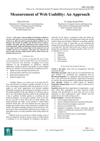 ISSN: 2312-7694
Shriya et al. / International Journal of Computer and Communication System Engineering (IJCCSE)
59 | P a g e
© 2014, IJCCSE All Rights Reserved Vol. 1 No.02 August 2014 www.ijccse.com
Measurement of Web Usability: An Approach
Shriya Dwivedi Dr. Sanjay Kumar Dubey
Department of Computer Science and Engineering Department of Computer Science and Engineering
Amity School of Engineering and Technology Amity School of Engineering and Technology
Amity University, Noida, India Amity University, Noida, India
shivi0052@gmail.com skdubey1@amity.edu
Abstract—This paper is about usability of technology available in
our lives. How easy it is to use the instruments available to us, how
easily are we able to do tasks by using the gadgets available to us. It
discusses the benefits of usability and discusses how to improve
usability. This paper also has comparisons of the websites of two
technology giants, Apple and Samsung. It discusses about each and
every aspect of their sites and provides reviews about the ease of
usability and the user experience. This paper also discusses the
ways to make web more usable and the tools to make it more user
friendly and easy to use.
I. INTRODUCTION
The Usability is the process of matching the user’s needs
and requirements in order to enable them to use the product or
system effectively and efficiently. It happens to be most
important in the development of interactive software
applications. People involved in this define it as the demand
and use of a system [1]. The key benefits of usability are [15]:
 Higher revenues through incremented sales
 Increased utilize efficiency and contentment
 Reduced development costs
 Reduced support costs
Usability impact us in various way in our daily life [7].
First and foremost we design a product and then we try to
know and acquire information about the product as to if it’s
usable or not! Each organization will describe usability
differently according to their perspective, basically we look at
the product inability of the user whether it is efficient, easy to
use or not. The product should be usable for the intended task
it has to perform. Usability applies to everything not just
technical products; we encounter usability issues every day.
For e.g. you have a dryer and it has too many buttons, one
button performs two tasks, so the question is which button
performs which task…this will frustrate the user using your
product and would switch to other alternatives available in the
market. We perform usability testing to avoid such issues. We
try to know what is the problem which the user is facing, is it
individual issues or are they problems which really need to be
fixed?
Different tests are involved in usability testing, some of
them are diagnostic testing in which we just see if the product
is working or is it not working? Or verifying if the goal is
achieved? Or by doing a comparative study and asking the
user if they like A, B or C and asking them which one is most
useful to them out of all three. Whenever we perform usability
test we need to keep in mind that we are evaluating the
product and user interface and not evaluating the user, so there
is no bad user!! We don’t look at the user’s ability to use the
product but our efficiency to design a product. There are 5 E’s
of usability- [13, 17] viz.
 Efficiency
 Engaging
 Easy to use
 Effectiveness
 Error tolerant
II. PLANNING FOR USABILITY TESTING
Create a test plan- work with our management staff and
determine the plan.
Determine test goals- what to get out of it and determine our
goal, whether it is verification test, comparative test etc.
Recruit participants- it is significant step and requires lot of
time…who will recruit the members, what kind of recruiting
we will do! We recruit members with different characteristics,
User type/job- students vs. public patron vs. librarian,
Experience using system- novice vs. expert, Technical savvy,
disabilities etc.
Incentives-depends from organization to organization…some
don’t allow their participants to accept incentives (while
working with government) or some may ask you to give
donations on their organization’s name. Mostly used for
people who are not ready to help you [8].
Session Logistics- it includes the following-
 session length (usually 60 min)
 session schedule (introduction and tasks performed)
 observers (product managers, engineers)
 testing room (usability lab)
 Equipment (computer, network connection, special
software, recording their expression or time taken to
respond etc.)
 incentives in hand to give it to participants
 drinks and snacks
 Create test scripts
 