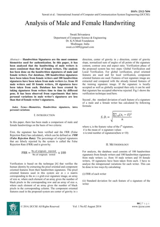 ISSN: 2312-7694
Sawati et al. / International Journal of Computer and Communication System Engineering (IJCCSE)
66 | P a g e
© 2014, IJCCSE All Rights Reserved Vol. 1 No.02 August 2014 www.ijccse.com
Analysis of Male and Female Handwriting
Swati Srivastava
Department of Computer Science & Engineering
Dr. K.N.Modi Foundation
Modinagar, India
swati.cs1409@gmail.com
Abstract— Handwritten Signatures are the most common
biometrics used for authentication. In this paper, it has
been analyzed that the handwriting of male writers is
more consistent than that of female writers. The analysis
has been done on the handwritten signatures of male and
female writers. For database, 100 handwritten signatures
have been taken from female writers and 100 handwritten
signatures have been taken from male writers i.e. from 10
male writers and 10 female writers, 10 signatures have
been taken from each. Database has been created by
taking signatures from writers time to time by different
pens. It has been observed from experiments that intra
personal variations in male writer’s signatures are less
than that of female writer’s signatures.
Index Terms—Biometrics, Handwritten signatures, intra
personal variations
I. INTRODUCTION
In this paper, there has been made a comparison of male and
female handwritings on the basis of two criteria:
First, the signature has been verified and the FRR (False
Rejection Rate) has calculated,, which can be defined as: FRR
(False Rejection Rate): The percentage of original signatures
that are falsely rejected by the system is called the False
Rejection Rate (FRR) and is given by:
FRR =
No .of originals rejected
No .of originals tested
x 100
Verification is based on the technique [6] that verifies the
human identity by extracting the pixel oriented and component
oriented features from their handwritten signatures. The pixel
oriented features used in this system are m x n matrix
corresponding to the m x n grid over signature image, an array
of size m, where each element of an array gives the number of
black pixels in the corresponding row and an array of size n,
where each element of an array gives the number of black
pixels in the corresponding column. The component oriented
features used in the proposed system are center of gravity in x
direction, center of gravity in y direction, center of gravity
slope, normalized sum of angles of all points of the signature
content, contour area and aspect ratio. Verification phase of
the proposed system has two steps: Global Verification and
Local Verification. For global verification, pixel oriented
features are used and for local verification, component
oriented features are used. Features of test signature image are
extracted and compared with the already trained features of
the training signature image. If the signature is locally
accepted as well as globally accepted then only it can be said
that signature has accepted otherwise rejected. Fig.1 shows the
verification technique used here.
Second , the standard deviation of each feature of a signature
of a male and a female writer has calculated by following
formula:
𝑆. 𝐷. =
(𝑥𝑖 − 𝑥)2𝑛
𝑖=0
𝑛
where xi is the feature value of the ith
signature,
𝑥 is the mean of n signature values
n is total number of signatures(here n=10)
II. METHODOLOGY
For analysis, the database used consists of 100 handwritten
signatures from female writers and 100 handwritten signatures
from male writers i.e. from 10 male writers and 10 female
writers, 10 signatures have been taken from each. I have to
analyze the intrapersonal variations for each writer. This can
be done in two ways by calculating:
(i) FRR of each writer
(ii) Standard deviation for each feature of a signature of the
writer
 