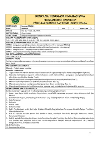 8
RENCANA PENUGASAN MAHASISWA
PROGRAM STUDI MANAJEMEN
FAKULTAS EKONOMI DAN BISNIS UNISNU JEPARA
MATA KULIAH Seminar MSDM
KODE MS1709 SKS 3 SEMESTER 7
DOSEN Eko Nur Fu’ad, S.E., M.M.
BENTUK TUGAS Final Project
JUDUL TUGAS Penyusunan proposal penelitian MSDM
CAPAIAN PEMBELAJARAN LULUSAN (CPL)
S-01, S-02, S-03, S-04, S-08, S-10, P-01, P-03, KU-5, KU-11, KK-01, KK-03
CAPAIAN PEMBELAJARAN MATA KULIAH
CPMK-1 Menguasai ruang lingkup kajian Manajemen Sumber Daya Manusia (MSDM)
CPMK-2 Menguasai teknik membaca artikel jurnal ilmiah (nasional dan internasional)
CPMK-3 Menguasai tata cara penyusunan proposal penelitian
CPMK-4 Menunjukkan kemampuan presentasi dalam seminar proposal penelitian
SUB CAPAIAN PEMBELAJARAN MATA KULIAH
Sub-CPMK 5, 6, 7, 8
DESKRIPSI TUGAS
Setelah melaksanakan penugasan ini, mahasiswa akan mampu menyusun proposal penelitian sesuai kaidah penulisan
karya ilmiah
METODE PENGERJAAN TUGAS
A. Metode : Project-based Learning
B. Prosedur Pelaksanaan
1. Tugas ini bersifat individu dan diharapkan bisa dijadikan tugas akhir (skripsi) mahasiswa yang bersangkutan;
2. Prasyarat melaksanakan tugas ini adalah mahasiswa sudah melewati fase 1 (pengajuan judul yang telah disetujui
oleh dosen pembimbing dan Ka. Prodi);
3. Mahasiswa dibawah bimbingan dosen pembimbing menyusun proposal penelitian (fase 2);
4. Mahasiswa mempresentasikan pada forum seminar kelas (fase 3);
5. Mahasiswa melakukan revisi proposal dengan arahan dosen pembimbing (fase 4);
6. Mahasiswa diharapkan berhasil lolos seminar proposal pada mata kuliah skripsi pada akhir semester.
OBJEK GARAPAN DAN BENTUK LUARAN
Bentuk luaran dari tugas proyek ini adalah proposal penelitian yang terdiri dari:
1. Cover, yang berisi judul penelitian, logo unisnu, nama/NIM mahasiswa penyusun, nama program studi dan
fakultas
2. Halaman Persetujuan, ditandatangani mahasiswa yang bersangkutan dan dosen pembimbing skripsi;
3. Kata Pengantar
4. Daftar Isi
5. Daftar Tabel
6. Daftar Gambar
7. Bab I: Pendahuluan, terdiri dari: Latar Belakang Masalah, Ruang Lingkup, Perumusan Masalah, Tujuan Penelitian,
Manfaat Penelitian
8. Bab II: Tinjauan Pustaka, terdiri dari: Landasan Teori, Penelitian Terdahulu, Kerangka Pemikiran Teoritis,
Perumusan Hipotesis
9. Bab III: Metode Penelitian, terdiri dari: Jenis Penelitian, Variabel Penelitian dan Definisi Operasional Variabel, Jenis
dan Sumber Data, Populasi, Jumlah dan Teknik Pengambilan Sampel, Metode Pengumpulan Data, Metode
Pengolahan Data, Metode Analisis Data
10. Daftar Pustaka
11. Kuesioner Penelitian
 