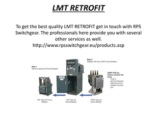 LMT RETROFIT
To get the best quality LMT RETROFIT get in touch with RPS
Switchgear. The professionals here provide you with several
other services as well.
http://www.rpsswitchgear.eu/products.asp
 