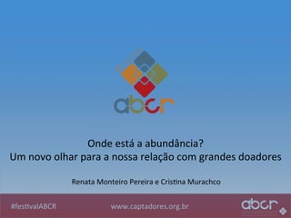 www.captadores.org.br	
  #fes1valABCR	
  
Onde	
  está	
  a	
  abundância?	
  
Um	
  novo	
  olhar	
  para	
  a	
  nossa	
  relação	
  com	
  grandes	
  doadores	
  
Renata	
  Monteiro	
  Pereira	
  e	
  Cris1na	
  Murachco	
  
 