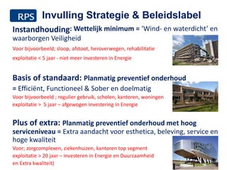 Instandhouding: Wettelijk minimum = ‘Wind- en waterdicht’ en
waarborgen Veiligheid
Voor bijvoorbeeld; sloop, afstoot, heroverwegen, rehabilitatie
exploitatie < 5 jaar - niet meer investeren in Energie
Basis of standaard: Planmatig preventief onderhoud
= Efficiënt, Functioneel & Sober en doelmatig
Voor bijvoorbeeld ; regulier gebruik, scholen, kantoren, woningen
exploitatie > 5 jaar – afgewogen investering in Energie
Plus of extra: Planmatig preventief onderhoud met hoog
serviceniveau = Extra aandacht voor esthetica, beleving, service en
hoge kwaliteit
Voor; zorgcomplexen, ziekenhuizen, kantoren top segment
exploitatie > 20 jaar – investeren in Energie en Duurzaamheid
en Extra kwaliteit) 11
Invulling Strategie & Beleidslabel
 