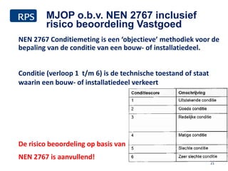 NEN 2767 Conditiemeting is een ‘objectieve’ methodiek voor de
bepaling van de conditie van een bouw- of installatiedeel.
Conditie (verloop 1 t/m 6) is de technische toestand of staat
waarin een bouw- of installatiedeel verkeert
De risico beoordeling op basis van
NEN 2767 is aanvullend!
21
MJOP o.b.v. NEN 2767 inclusief
risico beoordeling Vastgoed
 