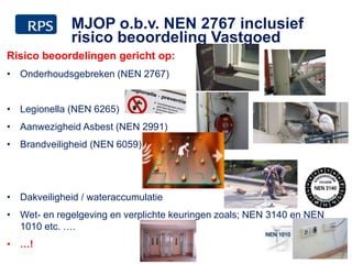 Risico beoordelingen gericht op:
• Onderhoudsgebreken (NEN 2767)
• Legionella (NEN 6265)
• Aanwezigheid Asbest (NEN 2991)
• Brandveiligheid (NEN 6059)
• Dakveiligheid / wateraccumulatie
• Wet- en regelgeving en verplichte keuringen zoals; NEN 3140 en NEN
1010 etc. ….
• …!
22
MJOP o.b.v. NEN 2767 inclusief
risico beoordeling Vastgoed
 