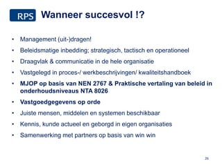 Wanneer succesvol !?
26
• Management (uit-)dragen!
• Beleidsmatige inbedding; strategisch, tactisch en operationeel
• Draagvlak & communicatie in de hele organisatie
• Vastgelegd in proces-/ werkbeschrijvingen/ kwaliteitshandboek
• MJOP op basis van NEN 2767 & Praktische vertaling van beleid in
onderhoudsniveaus NTA 8026
• Vastgoedgegevens op orde
• Juiste mensen, middelen en systemen beschikbaar
• Kennis, kunde actueel en geborgd in eigen organisaties
• Samenwerking met partners op basis van win win
 