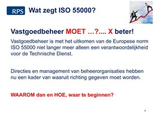 Wat zegt ISO 55000?
Vastgoedbeheer MOET …?.... X beter!
Vastgoedbeheer is met het uitkomen van de Europese norm
ISO 55000 niet langer meer alleen een verantwoordelijkheid
voor de Technische Dienst.
Directies en management van beheerorganisaties hebben
nu een kader van waaruit richting gegeven moet worden.
WAAROM dan en HOE, waar te beginnen?
4
 