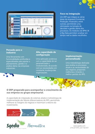 Foco na integração
Um ERP que integra as várias
áreas da empresa (Comercial,
Produção, Financeira, entre
outras), permitindo uma
otimização na tomada de
decisões e gestão diária dos
processos. Os módulos de BPM, BI
e Big Data permitem analisar em
tempo real os dados recolhidos.
Pensado para a
indústria
Uma ferramenta com
funcionalidades profundas e
especializadas para apoiar o
planeamento, gestão e a
análise diária nas empresas
industriais.
Alta capacidade de
configuração
Uma aplicação poderosa
com a capacidade de ser
parametrizada e
modularizada, de acordo
com as necessidades em
constante mudança das
organizações.
Implementação
personalizada
Uma metodologia dedicada
que analisa os processos
atuais e as necessidades do
seu negócio, propondo
melhorias e tirando o
melhor partido do RPS.
O ERP preparado para acompanhar o crescimento da
sua empresa ou grupo empresarial.
A capacidade de integração de sistemas aliada à metodologia de
implementação são fatores diferenciadores do RPS, permitindo
melhorar as margens do negócio e maximizar o retorno do
investimento.
www.sqedio.com
214 227 070 | 227 162 027
 