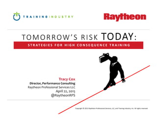 Tracy Cox
Director, Performance Consulting
Raytheon Professional Services LLC
April 22, 2015
@RaytheonRPS
S T R AT E G I E S   F O R   H I G H   C O N S E Q U E N C E   T R A I N I N G
Copyright © 2015 Raytheon Professional Services, LLC, and Training Industry, Inc. All rights reserved.
TOMORROW’S RISK TODAY:
 