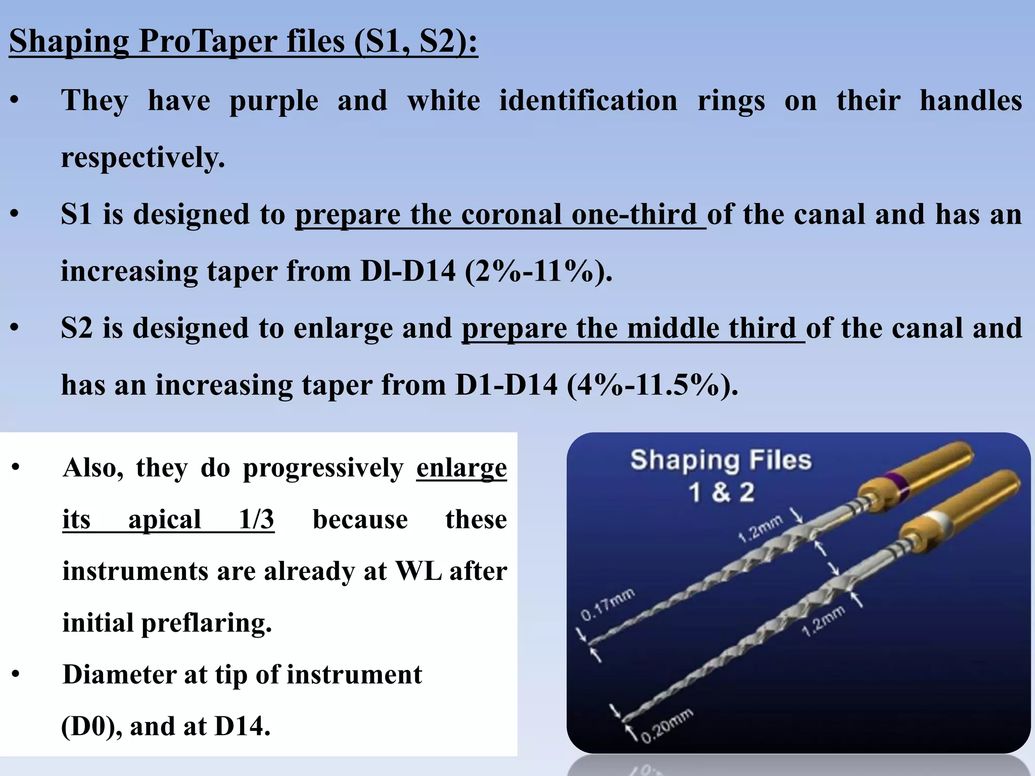 Shaping ProTaper files (S1, S2):
• They have purple and white identification rings on their handles
respectively.
• S1 is designed to prepare the coronal one-third of the canal and has an
increasing taper from Dl-D14 (2%-11%).
• S2 is designed to enlarge and prepare the middle third of the canal and
has an increasing taper from D1-D14 (4%-11.5%).
• Also, they do progressively enlarge
its apical 1/3 because these
instruments are already at WL after
initial preflaring.
• Diameter at tip of instrument
(D0), and at D14.
 