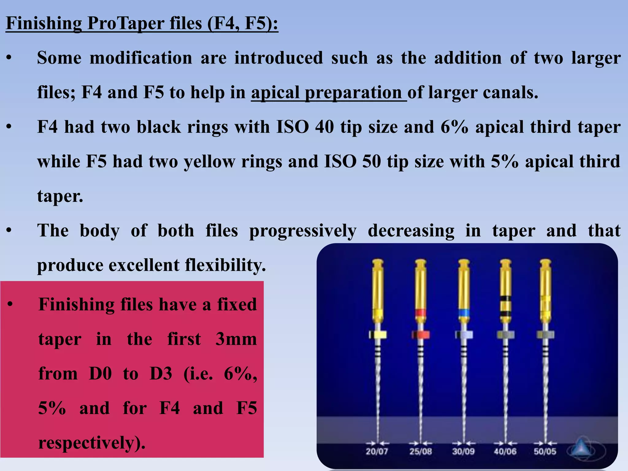 Finishing ProTaper files (F4, F5):
• Some modification are introduced such as the addition of two larger
files; F4 and F5 to help in apical preparation of larger canals.
• F4 had two black rings with ISO 40 tip size and 6% apical third taper
while F5 had two yellow rings and ISO 50 tip size with 5% apical third
taper.
• The body of both files progressively decreasing in taper and that
produce excellent flexibility.
• Finishing files have a fixed
taper in the first 3mm
from D0 to D3 (i.e. 6%,
5% and for F4 and F5
respectively).
 