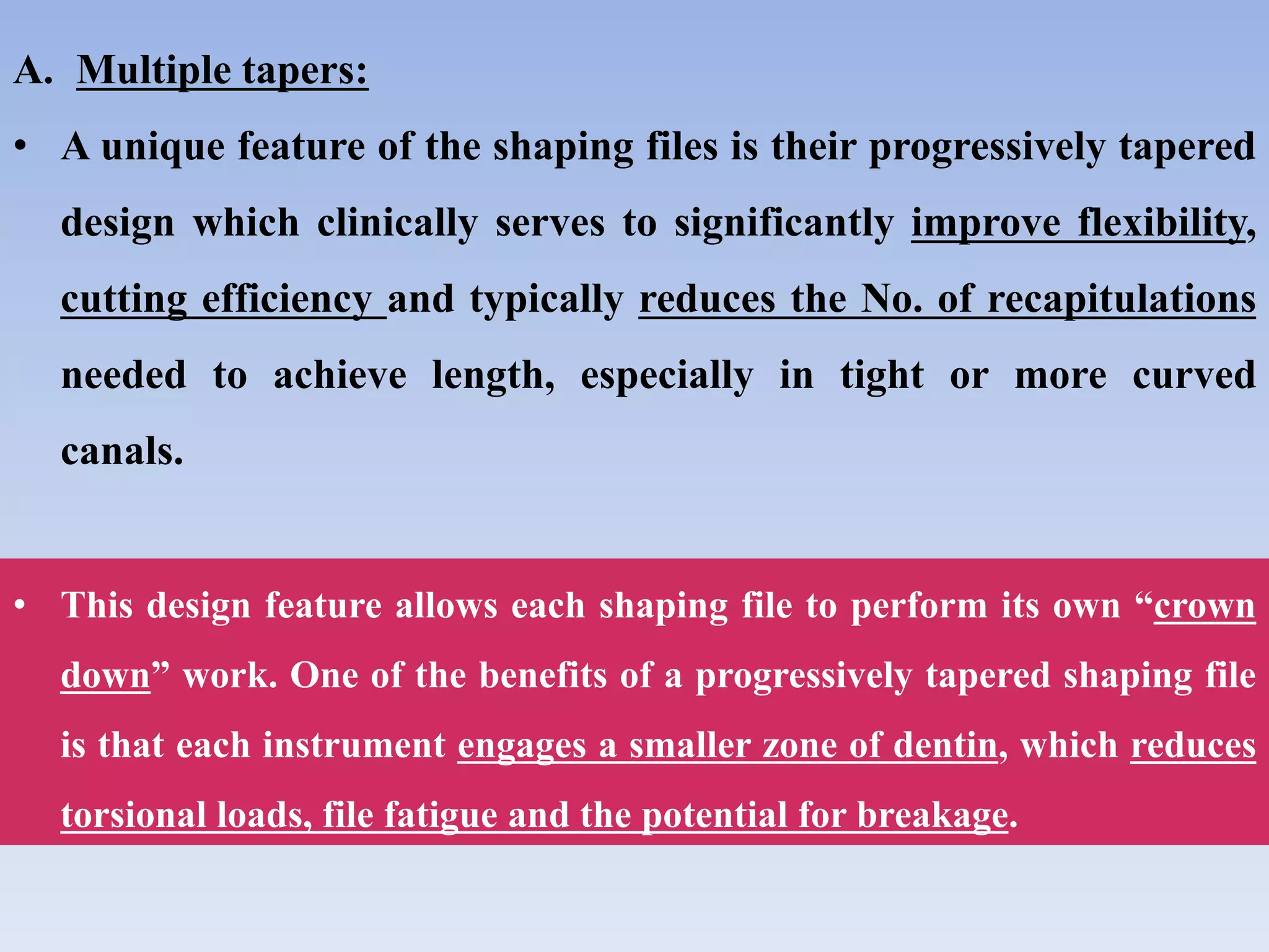 A. Multiple tapers:
• A unique feature of the shaping files is their progressively tapered
design which clinically serves to significantly improve flexibility,
cutting efficiency and typically reduces the No. of recapitulations
needed to achieve length, especially in tight or more curved
canals.
• This design feature allows each shaping file to perform its own “crown
down” work. One of the benefits of a progressively tapered shaping file
is that each instrument engages a smaller zone of dentin, which reduces
torsional loads, file fatigue and the potential for breakage.
 
