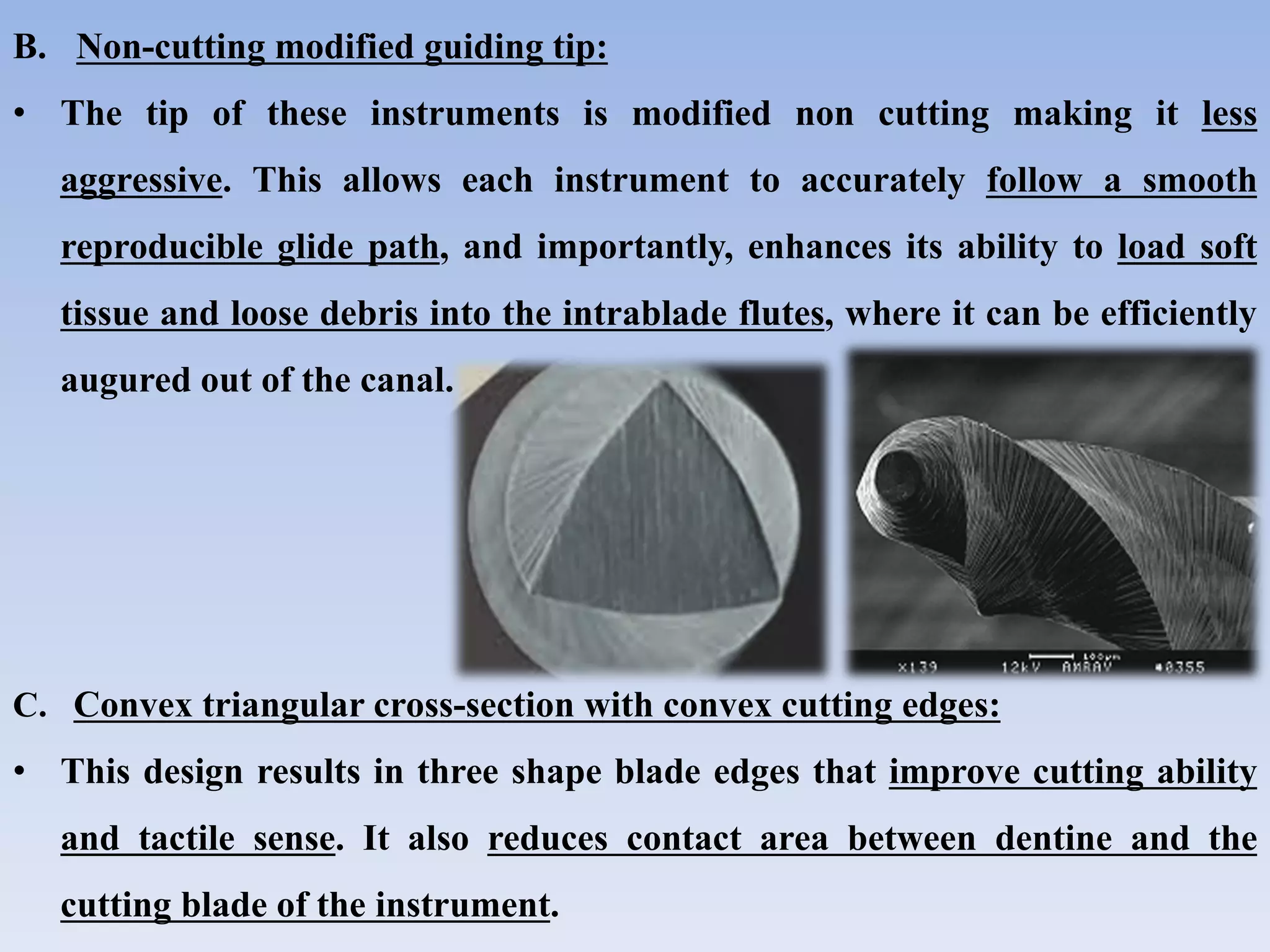 B. Non-cutting modified guiding tip:
• The tip of these instruments is modified non cutting making it less
aggressive. This allows each instrument to accurately follow a smooth
reproducible glide path, and importantly, enhances its ability to load soft
tissue and loose debris into the intrablade flutes, where it can be efficiently
augured out of the canal.
C. Convex triangular cross-section with convex cutting edges:
• This design results in three shape blade edges that improve cutting ability
and tactile sense. It also reduces contact area between dentine and the
cutting blade of the instrument.
 