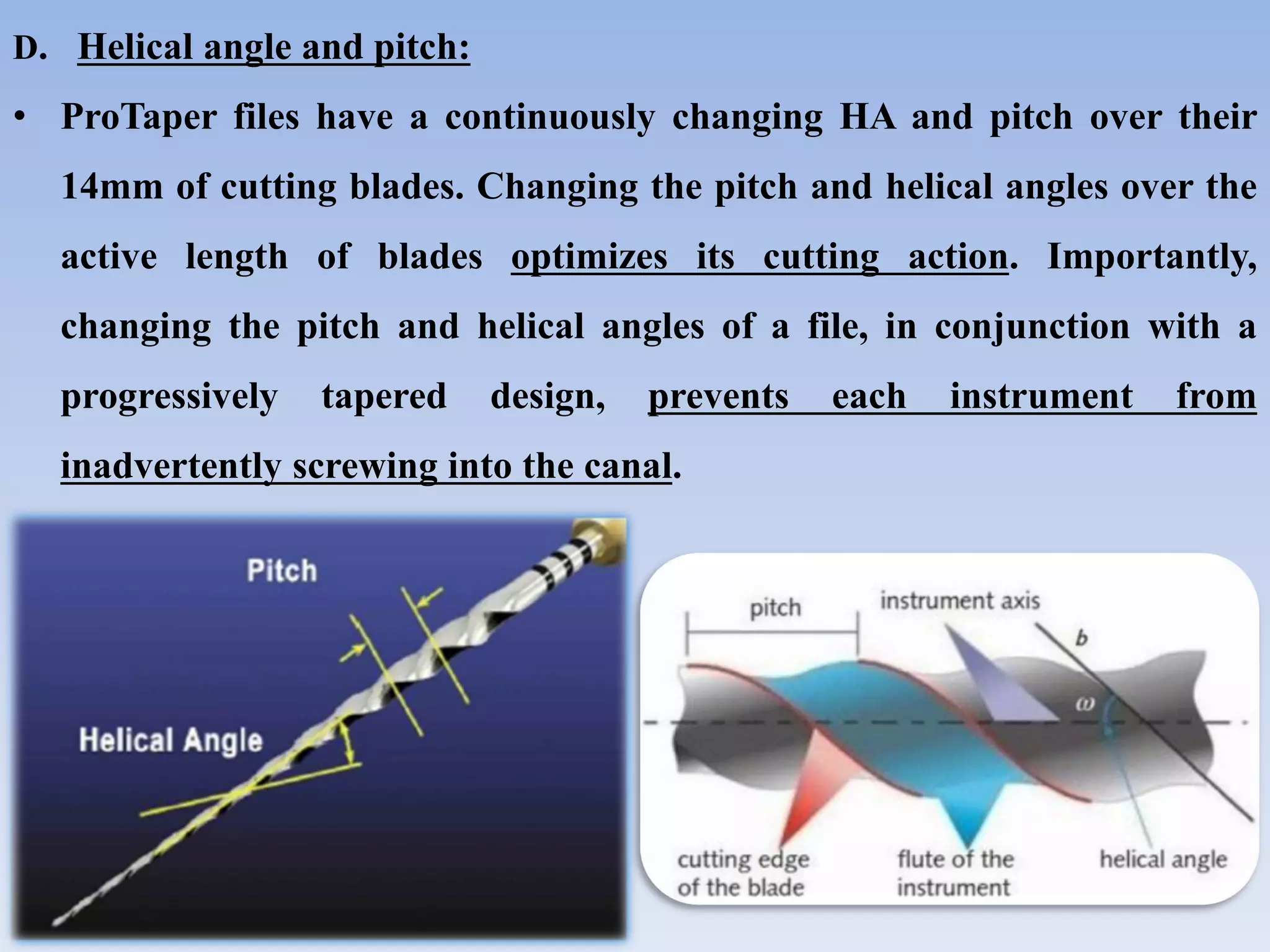 D. Helical angle and pitch:
• ProTaper files have a continuously changing HA and pitch over their
14mm of cutting blades. Changing the pitch and helical angles over the
active length of blades optimizes its cutting action. Importantly,
changing the pitch and helical angles of a file, in conjunction with a
progressively tapered design, prevents each instrument from
inadvertently screwing into the canal.
 