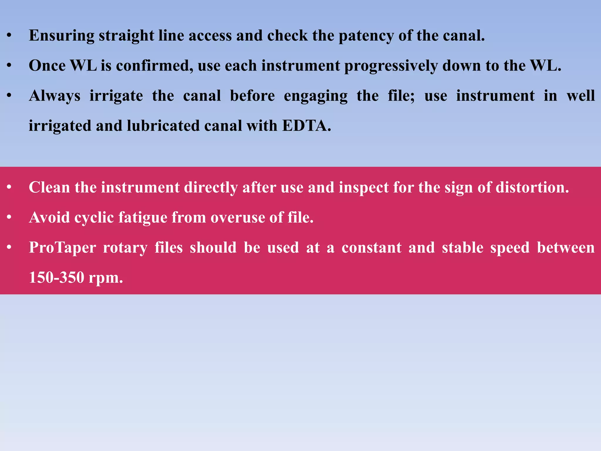 • Ensuring straight line access and check the patency of the canal.
• Once WL is confirmed, use each instrument progressively down to the WL.
• Always irrigate the canal before engaging the file; use instrument in well
irrigated and lubricated canal with EDTA.
• Clean the instrument directly after use and inspect for the sign of distortion.
• Avoid cyclic fatigue from overuse of file.
• ProTaper rotary files should be used at a constant and stable speed between
150-350 rpm.
 