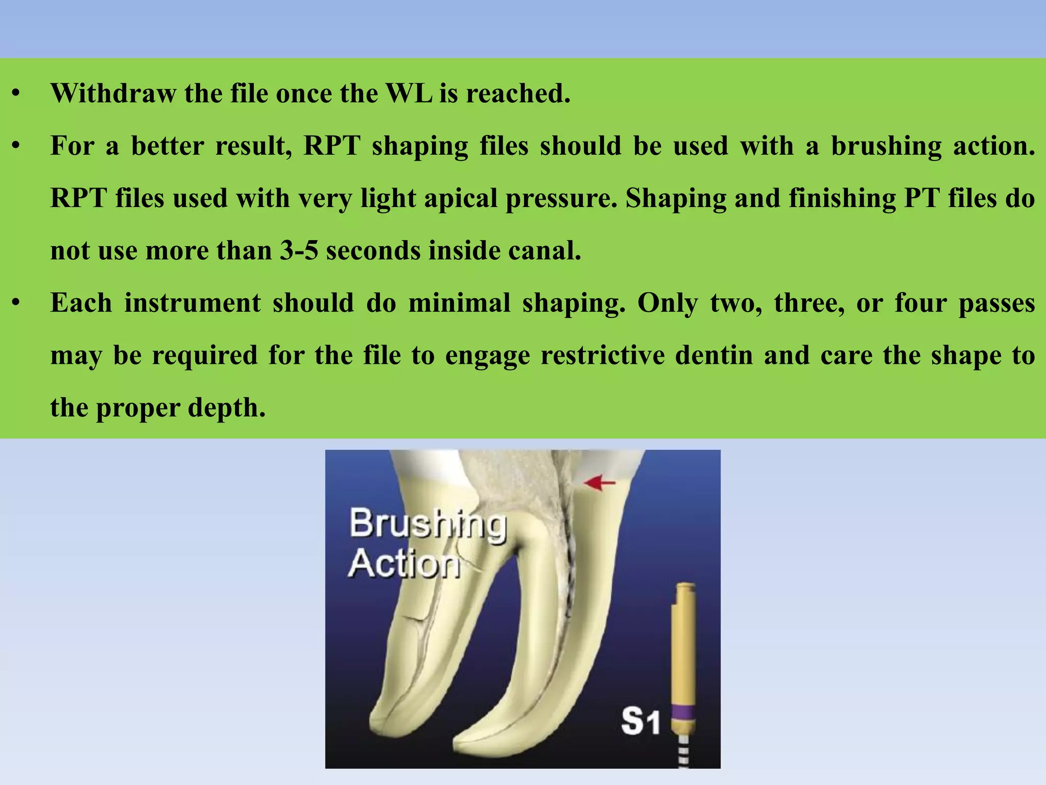 • Withdraw the file once the WL is reached.
• For a better result, RPT shaping files should be used with a brushing action.
RPT files used with very light apical pressure. Shaping and finishing PT files do
not use more than 3-5 seconds inside canal.
• Each instrument should do minimal shaping. Only two, three, or four passes
may be required for the file to engage restrictive dentin and care the shape to
the proper depth.
 