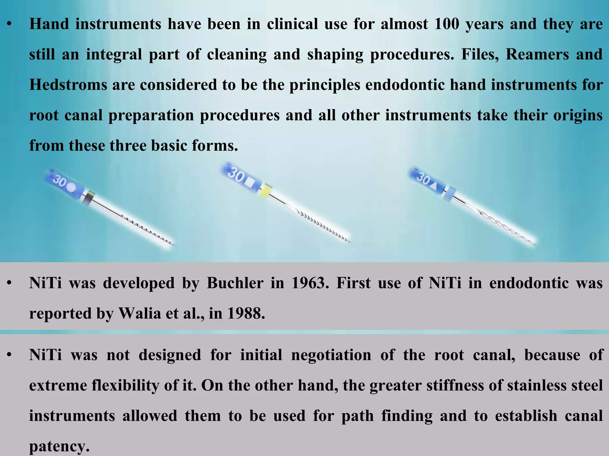 • NiTi was developed by Buchler in 1963. First use of NiTi in endodontic was
reported by Walia et al., in 1988.
• Hand instruments have been in clinical use for almost 100 years and they are
still an integral part of cleaning and shaping procedures. Files, Reamers and
Hedstroms are considered to be the principles endodontic hand instruments for
root canal preparation procedures and all other instruments take their origins
from these three basic forms.
• NiTi was not designed for initial negotiation of the root canal, because of
extreme flexibility of it. On the other hand, the greater stiffness of stainless steel
instruments allowed them to be used for path finding and to establish canal
patency.
 