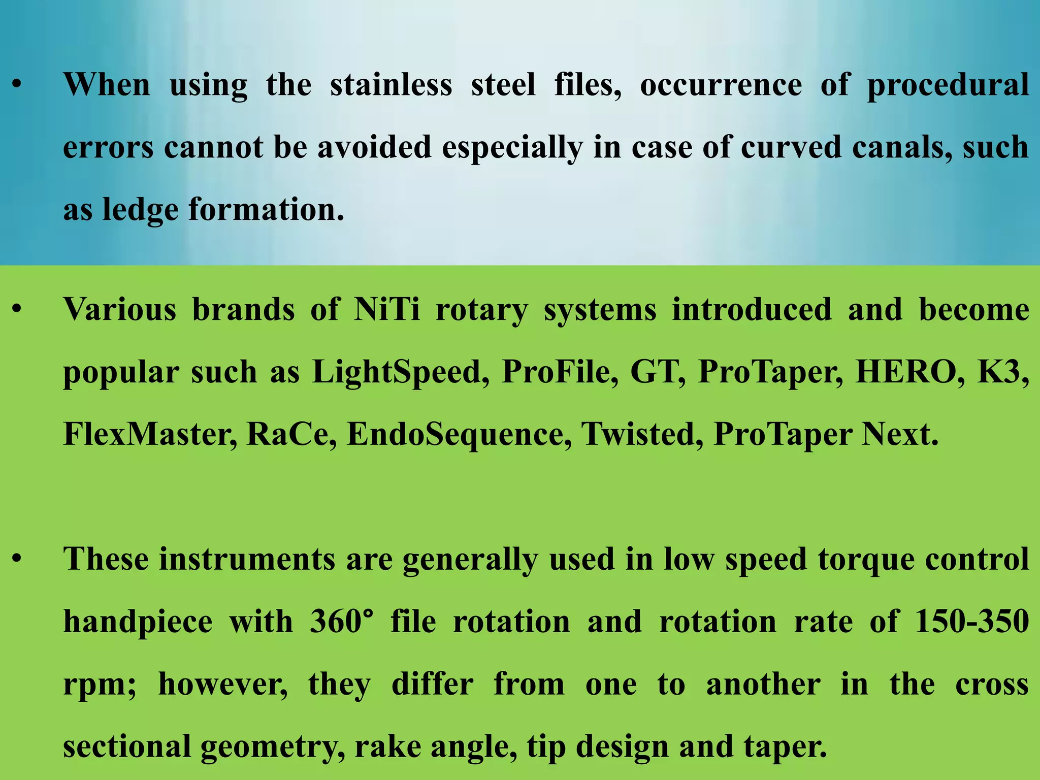• When using the stainless steel files, occurrence of procedural
errors cannot be avoided especially in case of curved canals, such
as ledge formation.
• Various brands of NiTi rotary systems introduced and become
popular such as LightSpeed, ProFile, GT, ProTaper, HERO, K3,
FlexMaster, RaCe, EndoSequence, Twisted, ProTaper Next.
• These instruments are generally used in low speed torque control
handpiece with 360° file rotation and rotation rate of 150-350
rpm; however, they differ from one to another in the cross
sectional geometry, rake angle, tip design and taper.
 