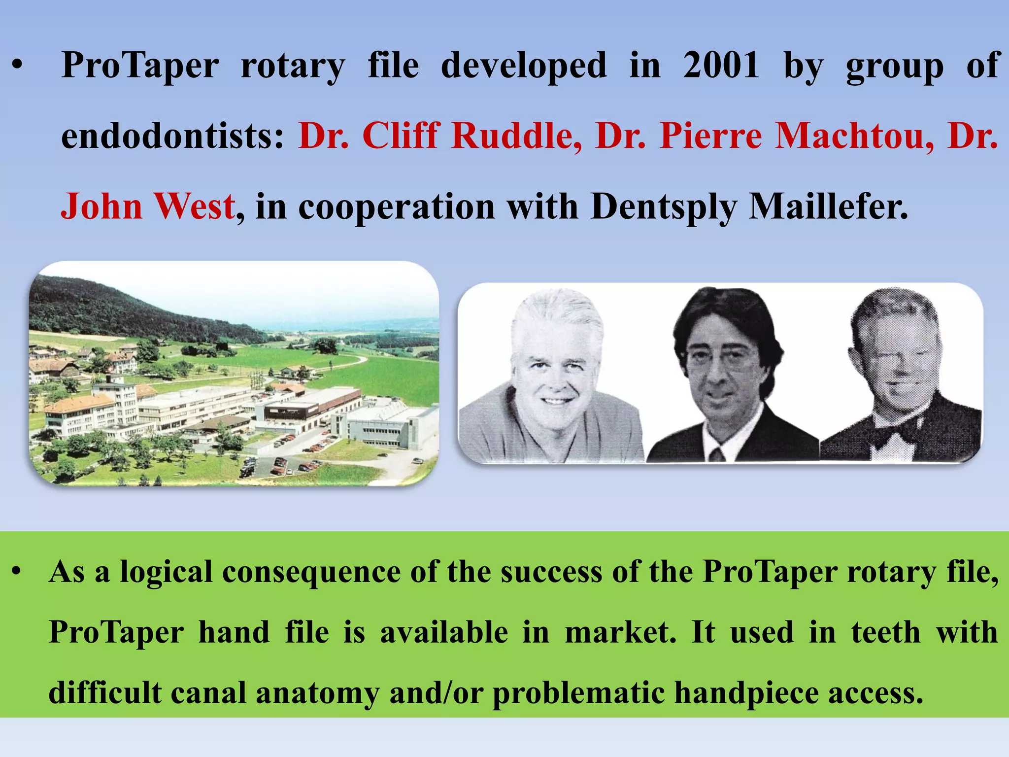 • ProTaper rotary file developed in 2001 by group of
endodontists: Dr. Cliff Ruddle, Dr. Pierre Machtou, Dr.
John West, in cooperation with Dentsply Maillefer.
• As a logical consequence of the success of the ProTaper rotary file,
ProTaper hand file is available in market. It used in teeth with
difficult canal anatomy and/or problematic handpiece access.
 