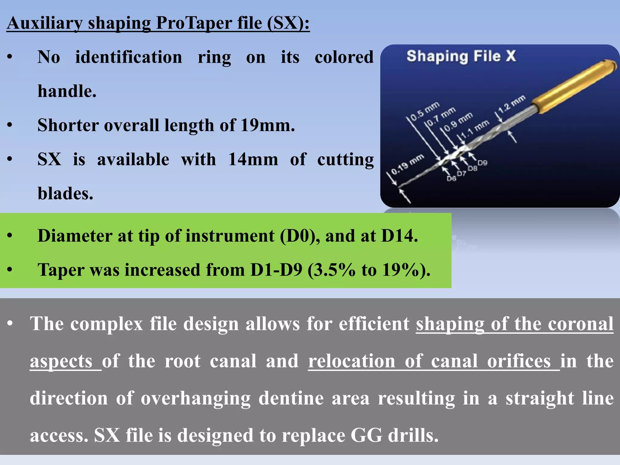 Auxiliary shaping ProTaper file (SX):
• No identification ring on its colored
handle.
• Shorter overall length of 19mm.
• SX is available with 14mm of cutting
blades.
• The complex file design allows for efficient shaping of the coronal
aspects of the root canal and relocation of canal orifices in the
direction of overhanging dentine area resulting in a straight line
access. SX file is designed to replace GG drills.
• Diameter at tip of instrument (D0), and at D14.
• Taper was increased from D1-D9 (3.5% to 19%).
 